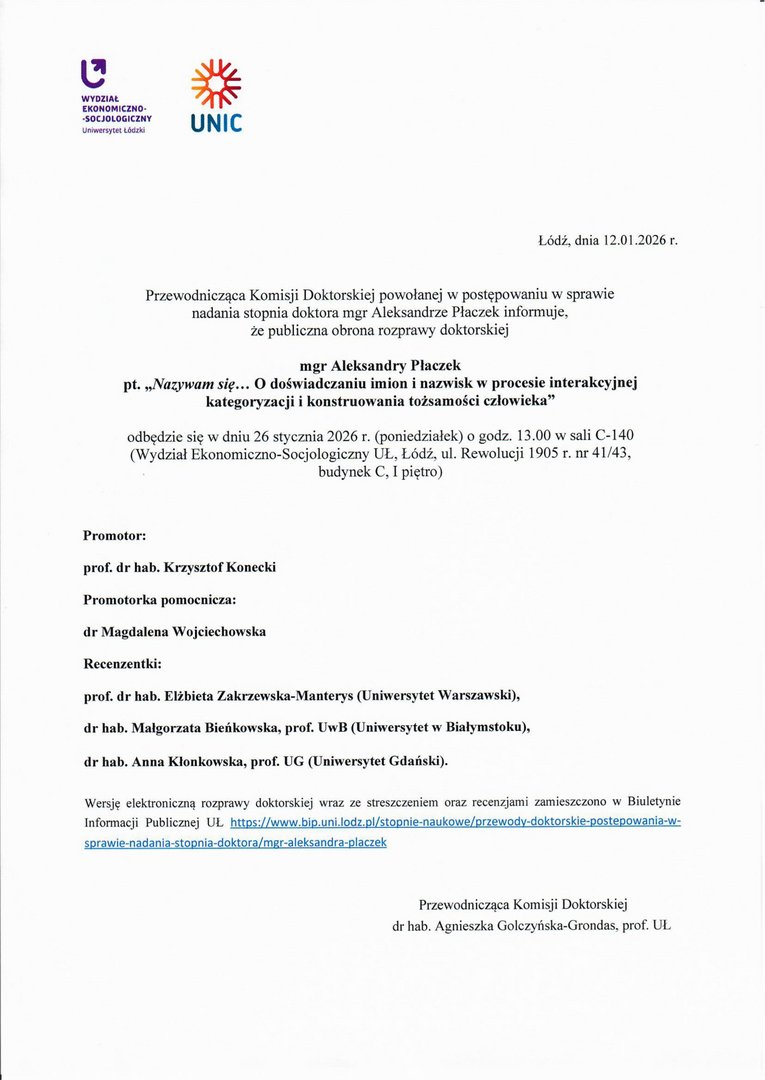 Przewodnicząca Komisji Doktorskiej powołanej w postępowaniu w sprawie nadania stopnia doktora mgr Aleksandrze Płaczek informuje, że publiczna obrona rozprawy doktorskiej mgr Aleksandry Płaczek pt. „Nazywam się... O doświadczaniu imion i nazwisk w procesie interakcyjnej kategoryzacji i konstruowania tożsamości człowieka" odbędzie się w dniu 26 stycznia 2026 r. (poniedziałek) o godz. 13.00 w sali C-140 (Wydział Ekonomiczno-Socjologiczny UŁ, Łódź, ul. Rewolucji 1905 r. nr 41/43, budynek C, I piętro) Promotor: prof. dr hab. Krzysztof Konecki Promotorka pomocnicza: dr Magdalena Wojciechowska Recenzentki: prof. dr hab. Elżbieta Zakrzewska-Manterys (Uniwersytet Warszawski), dr hab. Małgorzata Bieńkowska, prof. UwB (Uniwersytet w Białymstoku), dr hab. Anna Kłonkowska, prof. UG (Uniwersytet Gdański).