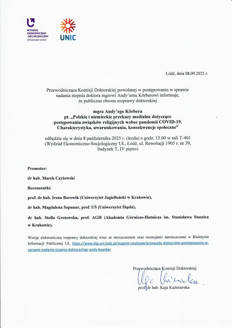 Przewodnicząca Komisji Doktorskiej powołanej w postępowaniu w sprawie nadania stopnia doktora mgrowi Andy' emu Kffi-berowi informuje, Że publiczna obrona rozprawy doktorskiej mgra Andy'ego Kiirbera pt. „Polskie i niemieckie przekazy medialne dotyczące postępowania związków religijnych wobec pandemii COVID-19. Charakterystyka, uwarunkowania, konsekwencje społeczne" odbędzie się w dniu 8 października 2025 r. (środa) o godz. 13.00 w sali T-401 (Wydział Ekonomiczno-Socjologiczny UL, Łódź, ul. Rewolucji 1905 r. nr 39, budynek T, IV piętro) Promotor: dr hab. Marek Czyżewski Recenzentki: prof. dr hab. Irena Borowik (Uniwersytet Jagielloński w Krakowie), dr hab. Magdalena Szpunar, prof. UŚ (Uniwersytet Śląski), dr hab. Stella Grotowska, prof. AGH (Akademia Górniczo-Hutnicza im. Stanisława Staszica w Krakowie).