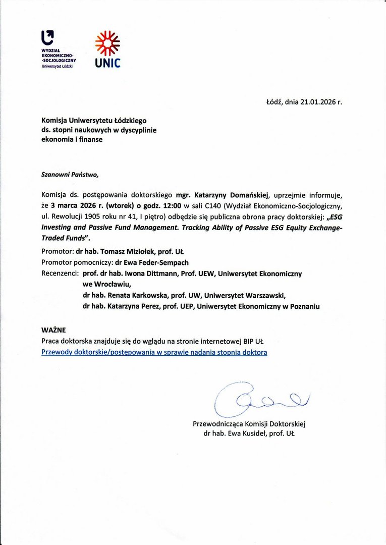 Szanowni Państwo, Komisja ds. postępowania doktorskiego mgr. Katarzyny Domańskiej, uprzejmie informuje, że 3 marca 2026 r. (wtorek) o godz. 12:00 w sali C140 (Wydział Ekonomiczno-Socjologiczny, ul. Rewolucji 1905 roku nr 41, I piętro) odbędzie się publiczna obrona pracy doktorskiej: „ESG Investing and Passive Fund Management. Tracking Ability of Passive ESG Equity Exchange¬Traded Funds". Promotor: dr hab. Tomasz Miziołek, prof. Ut. Promotor pomocniczy: dr Ewa Feder-Sempach Recenzenci: prof. dr hab. Iwona Dittmann, Prof. UEW, Uniwersytet Ekonomiczny we Wrocławiu, dr hab. Renata Karkowska, prof. UW, Uniwersytet Warszawski, dr hab. Katarzyna Perez, prof. UEP, Uniwersytet Ekonomiczny w Poznaniu WAŻNE Praca doktorska znajduje się do wglądu na stronie internetowej BIP 
