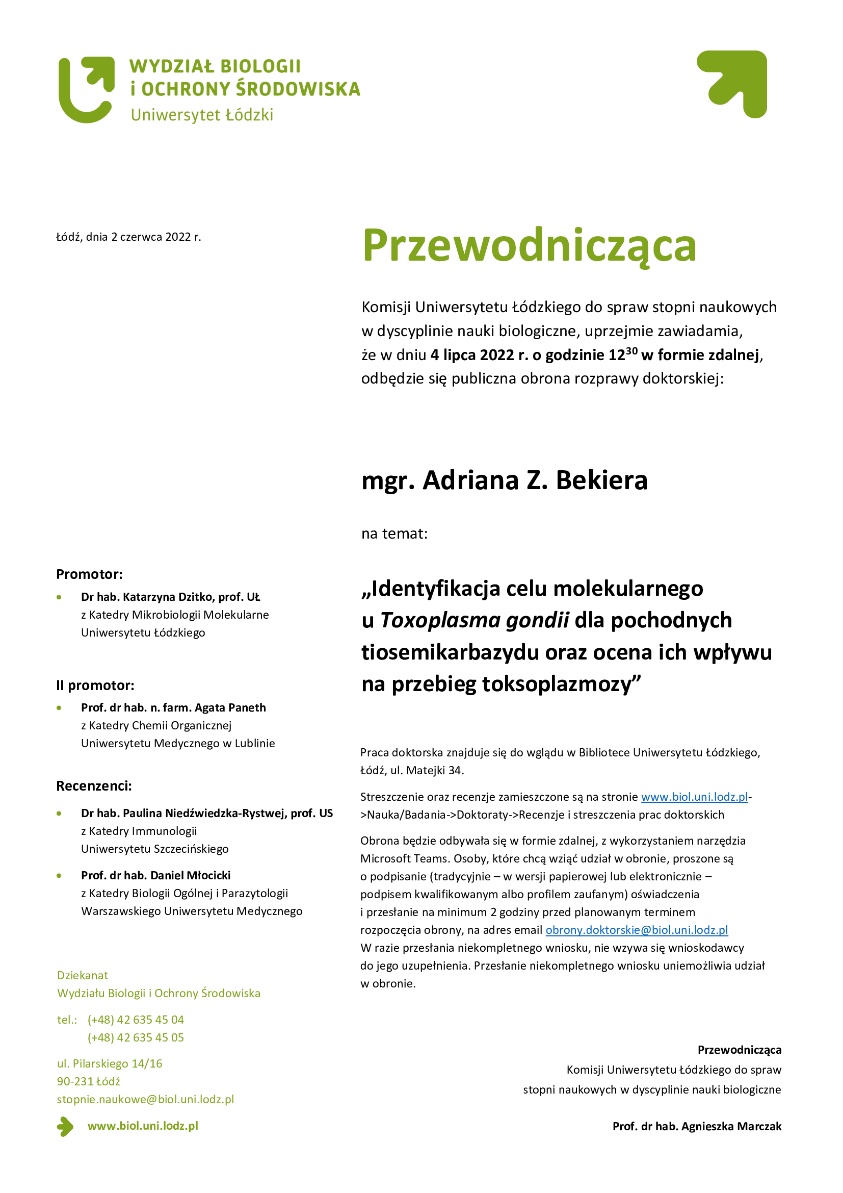 Przewodnicząca Komisji Uniwersytetu Łódzkiego do spraw stopni naukowych w dyscyplinie nauki biologiczne, uprzejmie zawiadamia, że w dniu 4 lipca 2022 r. o godzinie 12:30 w formie zdalnej, odbędzie się publiczna obrona rozprawy doktorskiej mgr Adriana Z. Bekiera na temat „Identyfikacja celu molekularnego u Toxoplasma gondii dla pochodnych tiosemikarbazydu oraz ocena ich wpływu na przebieg toksoplazmozy Praca doktorska znajduje się do wglądu w Bibliotece Uniwersytetu Łódzkiego, Łódź, ul. Matejki 34. Streszczenie oraz recenzje zamieszczone są na stronie www.biol.uni.lodz.pl->Nauka/Badania->Doktoraty->Recenzje i streszczenia prac doktorskich Obrona będzie odbywała się w formie zdalnej, z wykorzystaniem narzędzia Microsoft Teams. Osoby, które chcą wziąć udział w obronie, proszone są o podpisanie (tradycyjnie – w wersji papierowej lub elektronicznie – podpisem kwalifikowanym albo profilem zaufanym) oświadczenia i przesłanie na minimum 2 godziny przed planowanym terminem rozpoczęcia obrony, na adres email obrony.doktorskie@biol.uni.lodz.pl W razie przesłania niekompletnego wniosku, nie wzywa się wnioskodawcy do jego uzupełnienia. Przesłanie niekompletnego wniosku uniemożliwia udział w obronie. 