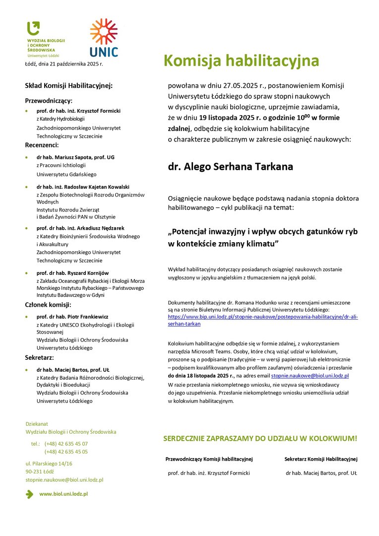 Komisja habilitacyjna powołana w dniu 27.05.2025 r., postanowieniem Komisji Uniwersytetu Łódzkiego do spraw stopni naukowych w dyscyplinie nauki biologiczne, uprzejmie zawiadamia, że w dniu 19 listopada 2025 r. o godzinie 1000 w formie zdalnej, odbędzie się kolokwium habilitacyjne o charakterze publicznym w zakresie osiągnięć naukowych: dr. Alego Serhana Tarkana Osiągnięcie naukowe będące podstawą nadania stopnia doktora habilitowanego – cykl publikacji na temat: „Potencjał inwazyjny i wpływ obcych gatunków ryb w kontekście zmiany klimatu” Wykład habilitacyjny dotyczący posiadanych osiągnięć naukowych zostanie wygłoszony w języku angielskim z tłumaczeniem na język polski. Dokumenty habilitacyjne dr. Romana Hodunko wraz z recenzjami umieszczone są na stronie Biuletynu Informacji Publicznej Uniwersytetu Łódzkiego: https://www.bip.uni.lodz.pl/stopnie-naukowe/postepowania-habilitacyjne/dr-aliserhan- tarkan Kolokwium habilitacyjne odbędzie się w formie zdalnej, z wykorzystaniem narzędzia Microsoft Teams. Osoby, które chcą wziąć udział w kolokwium, proszone są o podpisanie (tradycyjnie – w wersji papierowej lub elektronicznie – podpisem kwalifikowanym albo profilem zaufanym) oświadczenia i przesłanie do dnia 18 listopada 2025 r., na adres email stopnie.naukowe@biol.uni.lodz.pl W razie przesłania niekompletnego wniosku, nie wzywa się wnioskodawcy do jego uzupełnienia. Przesłanie niekompletnego wniosku uniemożliwia udział w kolokwium habilitacyjnym. SERDECZNIE ZAPRASZAMY DO UDZIAŁU W KOLOKWIUM! Przewodniczący Komisji habilitacyjnej Sekretarz Komisji Habilitacyjnej prof. dr hab. inż. Krzysztof Formicki dr hab. Maciej Bartos, prof. UŁ