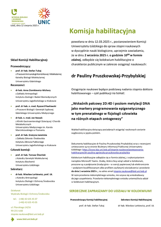 Komisja habilitacyjna powołana w dniu 12.03.2025 r., postanowieniem Komisji Uniwersytetu Łódzkiego do spraw stopni naukowych w dyscyplinie nauki biologiczne, uprzejmie zawiadamia, że w dniu 2 września 2025 r. o godzinie 1000 w formie zdalnej, odbędzie się kolokwium habilitacyjne o charakterze publicznym w zakresie osiągnięć naukowych: dr Pauliny Pruszkowskej-Przybylskiej Osiągnięcie naukowe będące podstawą nadania stopnia doktora habilitowanego – cykl publikacji na temat: „Wskaźnik palcowy 2D:4D i poziom metylacji DNA jako markery programowania epigenetycznego w tym prenatalnego w fizjologii człowieka na różnych etapach ontogenezy” Wykład habilitacyjny dotyczący posiadanych osiągnięć naukowych zostanie wygłoszony w języku polskim. Dokumenty habilitacyjne dr Pauliny Pruszkowskej-Przybylskiej wraz z recenzjami umieszczone są na stronie Biuletynu Informacji Publicznej Uniwersytetu Łódzkiego: https://www.bip.uni.lodz.pl/stopnie-naukowe/postepowania-habilitacyjne/dr-paulina-agnieszka-pruszkowska-przybylska Kolokwium habilitacyjne odbędzie się w formie zdalnej, z wykorzystaniem narzędzia Microsoft Teams. Osoby, które chcą wziąć udział w kolokwium, proszone są o podpisanie (tradycyjnie – w wersji papierowej lub elektronicznie – podpisem kwalifikowanym albo profilem zaufanym) oświadczenia i przesłanie do dnia 1 września 2025 r., na adres email stopnie.naukowe@biol.uni.lodz.pl W razie przesłania niekompletnego wniosku, nie wzywa się wnioskodawcy do jego uzupełnienia. Przesłanie niekompletnego wniosku uniemożliwia udział w kolokwium habilitacyjnym. SERDECZNIE ZAPRASZAMY DO UDZIAŁU W KOLOKWIUM! Przewodniczący Komisji habilitacyjnej Sekretarz Komisji Habilitacyjnej prof. dr hab. Stefan Tukaj dr hab. Wiesław Lorkiewicz, prof. UŁ www.biol.uni.lodz.pl