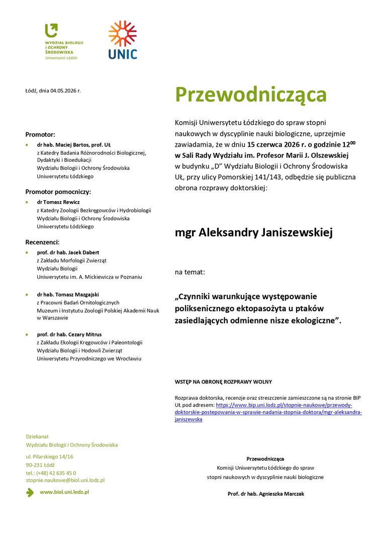 Przewodnicząca Komisji Uniwersytetu Łódzkiego do spraw stopni naukowych w dyscyplinie nauki biologiczne, uprzejmie zawiadamia, że w dniu 15 czerwca 2026 r. o godzinie 1200 w Sali Rady Wydziału im. Profesor Marii J. Olszewskiej w budynku „D” Wydziału Biologii i Ochrony Środowiska UŁ, przy ulicy Pomorskiej 141/143, odbędzie się publiczna obrona rozprawy doktorskiej: mgr Aleksandry Janiszewskiej na temat: „Czynniki warunkujące występowanie poliksenicznego ektopasożyta u ptaków zasiedlających odmienne nisze ekologiczne”. WSTĘP NA OBRONĘ ROZPRAWY WOLNY Rozprawa doktorska, recenzje oraz streszczenie zamieszczone są na stronie BIP UŁ pod adresem: https://www.bip.uni.lodz.pl/stopnie-naukowe/przewodydoktorskie- postepowania-w-sprawie-nadania-stopnia-doktora/mgr-aleksandrajaniszewska Przewodnicząca Komisji Uniwersytetu Łódzkiego do spraw stopni naukowych w dyscyplinie nauki biologiczne Prof. dr hab. Agnieszka Marczak