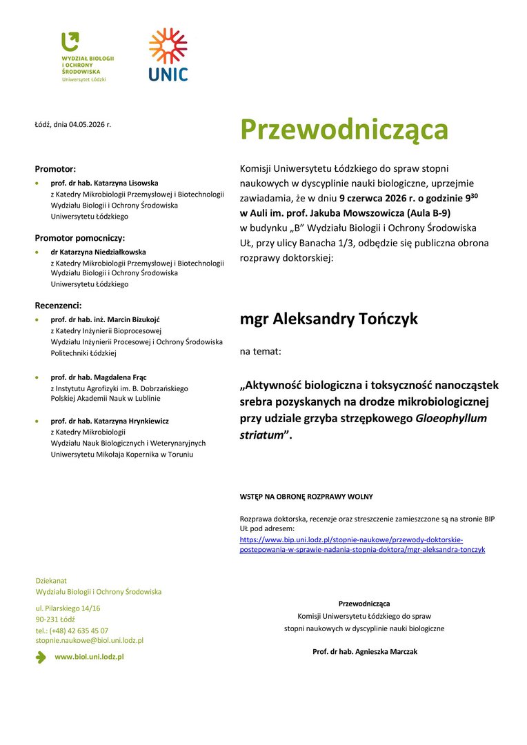 Przewodnicząca Komisji Uniwersytetu Łódzkiego do spraw stopni naukowych w dyscyplinie nauki biologiczne, uprzejmie zawiadamia, że w dniu 9 czerwca 2026 r. o godzinie 930 w Auli im. prof. Jakuba Mowszowicza (Aula B-9) w budynku „B” Wydziału Biologii i Ochrony Środowiska UŁ, przy ulicy Banacha 1/3, odbędzie się publiczna obrona rozprawy doktorskiej: mgr Aleksandry Tończyk na temat: „Aktywność biologiczna i toksyczność nanocząstek srebra pozyskanych na drodze mikrobiologicznej przy udziale grzyba strzępkowego Gloeophyllum striatum”. WSTĘP NA OBRONĘ ROZPRAWY WOLNY Rozprawa doktorska, recenzje oraz streszczenie zamieszczone są na stronie BIP UŁ pod adresem: https://www.bip.uni.lodz.pl/stopnie-naukowe/przewody-doktorskiepostepowania- w-sprawie-nadania-stopnia-doktora/mgr-aleksandra-tonczyk Przewodnicząca Komisji Uniwersytetu Łódzkiego do spraw stopni naukowych w dyscyplinie nauki biologiczne Prof. dr hab. Agnieszka Marczak