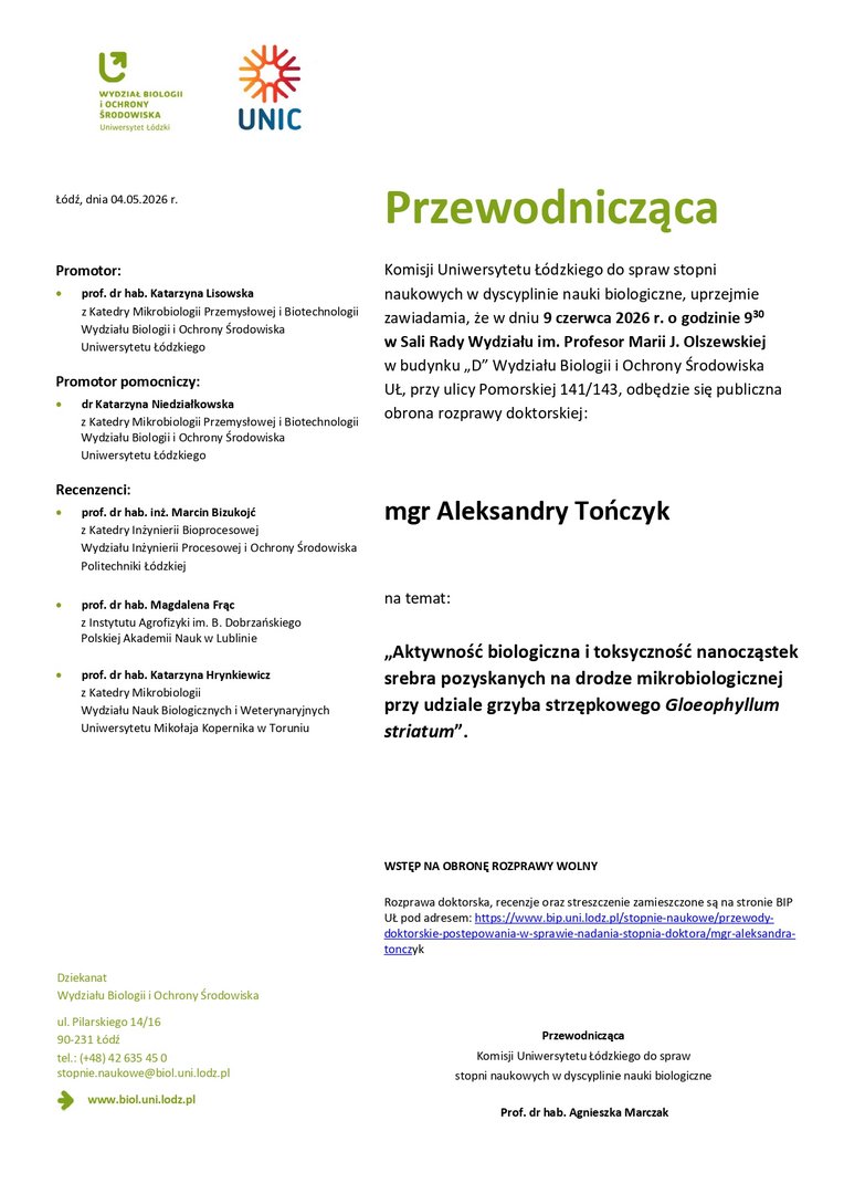 Przewodnicząca Komisji Uniwersytetu Łódzkiego do spraw stopni naukowych w dyscyplinie nauki biologiczne, uprzejmie zawiadamia, że w dniu 9 czerwca 2026 r. o godzinie 930 w Sali Rady Wydziału im. Profesor Marii J. Olszewskiej w budynku „D” Wydziału Biologii i Ochrony Środowiska UŁ, przy ulicy Pomorskiej 141/143, odbędzie się publiczna obrona rozprawy doktorskiej: mgr Aleksandry Tończyk na temat: „Aktywność biologiczna i toksyczność nanocząstek srebra pozyskanych na drodze mikrobiologicznej przy udziale grzyba strzępkowego Gloeophyllum striatum”. WSTĘP NA OBRONĘ ROZPRAWY WOLNY Rozprawa doktorska, recenzje oraz streszczenie zamieszczone są na stronie BIP UŁ pod adresem: https://www.bip.uni.lodz.pl/stopnie-naukowe/przewodydoktorskie- postepowania-w-sprawie-nadania-stopnia-doktora/mgr-aleksandratonczyk Przewodnicząca Komisji Uniwersytetu Łódzkiego do spraw stopni naukowych w dyscyplinie nauki biologiczne Prof. dr hab. Agnieszka Marczak