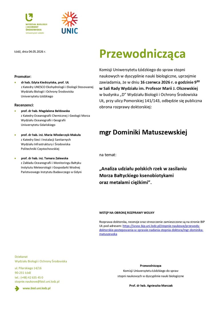 Przewodnicząca Komisji Uniwersytetu Łódzkiego do spraw stopni naukowych w dyscyplinie nauki biologiczne, uprzejmie zawiadamia, że w dniu 16 czerwca 2026 r. o godzinie 930 w Sali Rady Wydziału im. Profesor Marii J. Olszewskiej w budynku „D” Wydziału Biologii i Ochrony Środowiska UŁ, przy ulicy Pomorskiej 141/143, odbędzie się publiczna obrona rozprawy doktorskiej: mgr Dominiki Matuszewskiej na temat: „Analiza udziału polskich rzek w zasilaniu Morza Bałtyckiego ksenobiotykami oraz metalami ciężkimi”. WSTĘP NA OBRONĘ ROZPRAWY WOLNY Rozprawa doktorska, recenzje oraz streszczenie zamieszczone są na stronie BIP UŁ pod adresem: https://www.bip.uni.lodz.pl/stopnie-naukowe/przewodydoktorskie- postepowania-w-sprawie-nadania-stopnia-doktora/mgr-dominikamatuszewska Przewodnicząca Komisji Uniwersytetu Łódzkiego do spraw stopni naukowych w dyscyplinie nauki biologiczne Prof. dr hab. Agnieszka Marczak