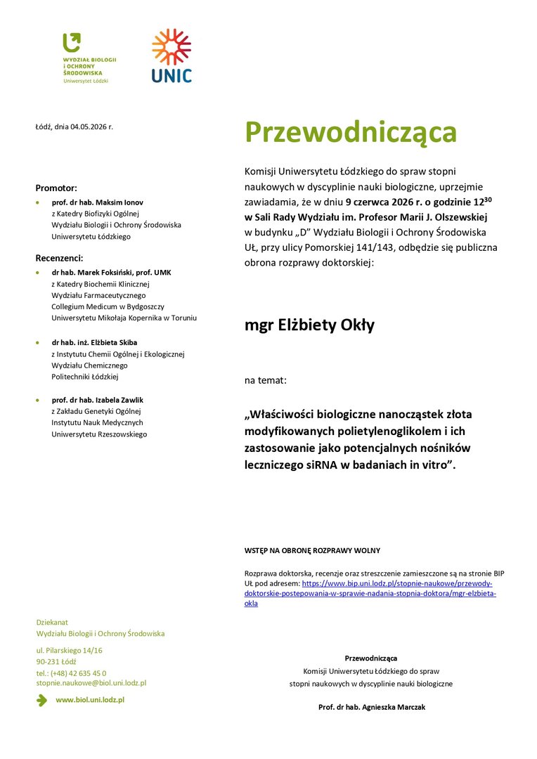 Przewodnicząca Komisji Uniwersytetu Łódzkiego do spraw stopni naukowych w dyscyplinie nauki biologiczne, uprzejmie zawiadamia, że w dniu 9 czerwca 2026 r. o godzinie 1230 w Sali Rady Wydziału im. Profesor Marii J. Olszewskiej w budynku „D” Wydziału Biologii i Ochrony Środowiska UŁ, przy ulicy Pomorskiej 141/143, odbędzie się publiczna obrona rozprawy doktorskiej: mgr Elżbiety Okły na temat: „Właściwości biologiczne nanocząstek złota modyfikowanych polietylenoglikolem i ich zastosowanie jako potencjalnych nośników leczniczego siRNA w badaniach in vitro”. WSTĘP NA OBRONĘ ROZPRAWY WOLNY Rozprawa doktorska, recenzje oraz streszczenie zamieszczone są na stronie BIP UŁ pod adresem: https://www.bip.uni.lodz.pl/stopnie-naukowe/przewodydoktorskie- postepowania-w-sprawie-nadania-stopnia-doktora/mgr-elzbietaokla Przewodnicząca Komisji Uniwersytetu Łódzkiego do spraw stopni naukowych w dyscyplinie nauki biologiczne Prof. dr hab. Agnieszka Marczak