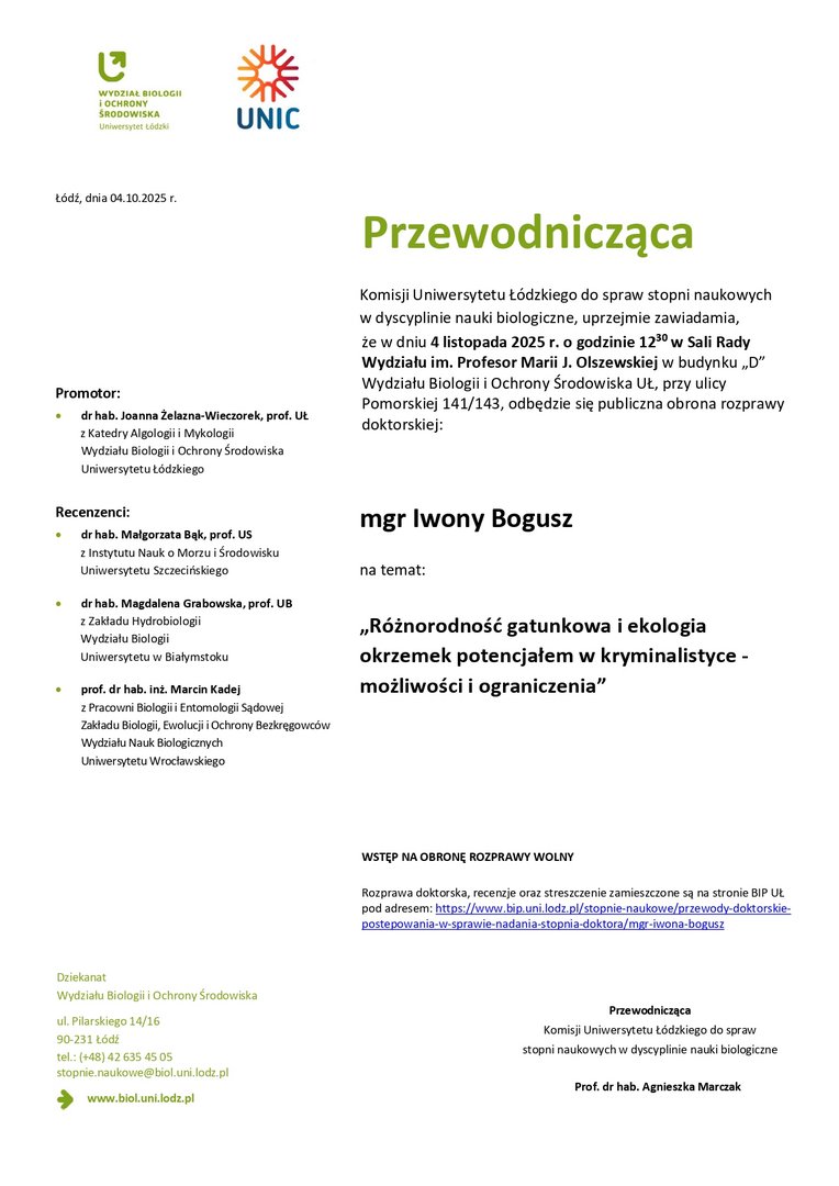 Przewodnicząca Komisji Uniwersytetu Łódzkiego do spraw stopni naukowych w dyscyplinie nauki biologiczne, uprzejmie zawiadamia, że w dniu 4 listopada 2025 r. o godzinie 1230 w Sali Rady Wydziału im. Profesor Marii J. Olszewskiej w budynku „D” Wydziału Biologii i Ochrony Środowiska UŁ, przy ulicy Pomorskiej 141/143, odbędzie się publiczna obrona rozprawy doktorskiej: mgr Iwony Bogusz na temat: „Różnorodność gatunkowa i ekologia okrzemek potencjałem w kryminalistyce - możliwości i ograniczenia” WSTĘP NA OBRONĘ ROZPRAWY WOLNY Rozprawa doktorska, recenzje oraz streszczenie zamieszczone są na stronie BIP UŁ pod adresem: https://www.bip.uni.lodz.pl/stopnie-naukowe/przewody-doktorskiepostepowania- w-sprawie-nadania-stopnia-doktora/mgr-iwona-bogusz Przewodnicząca Komisji Uniwersytetu Łódzkiego do spraw stopni naukowych w dyscyplinie nauki biologiczne Prof. dr hab. Agnieszka Marczak