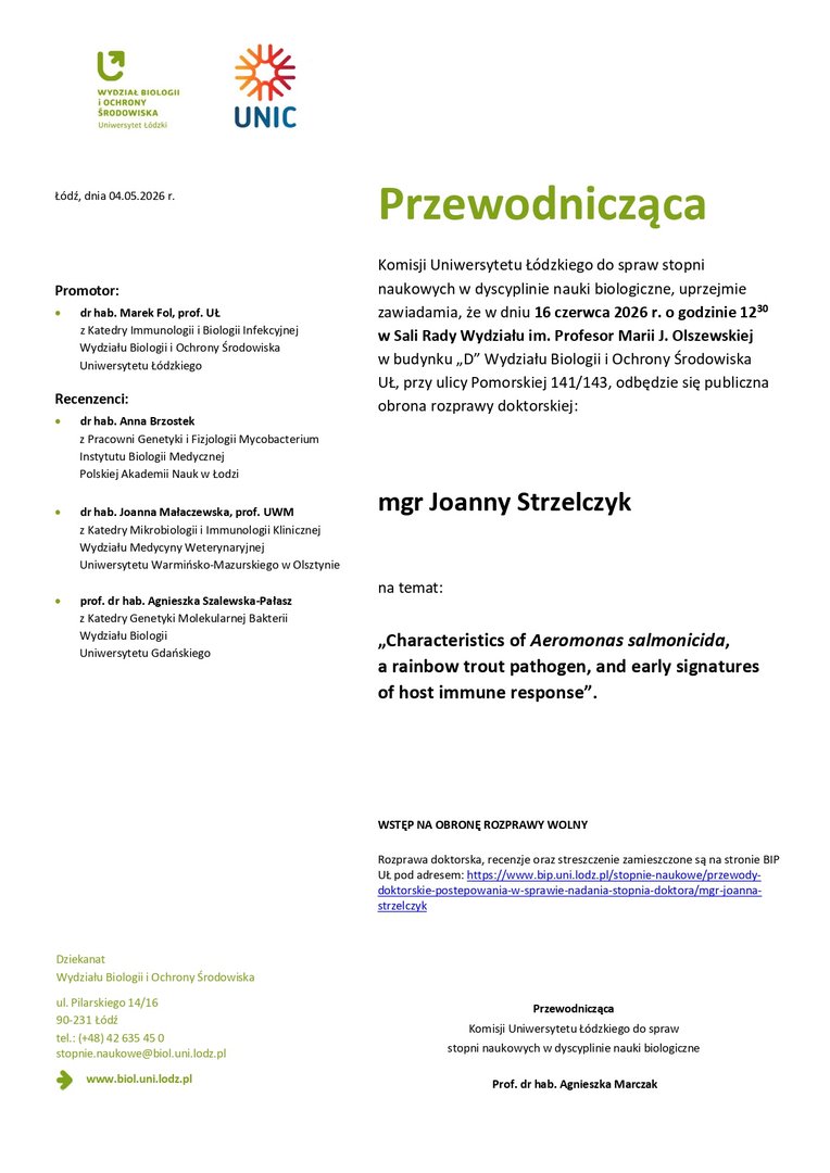 Przewodnicząca Komisji Uniwersytetu Łódzkiego do spraw stopni naukowych w dyscyplinie nauki biologiczne, uprzejmie zawiadamia, że w dniu 16 czerwca 2026 r. o godzinie 1230 w Sali Rady Wydziału im. Profesor Marii J. Olszewskiej w budynku „D” Wydziału Biologii i Ochrony Środowiska UŁ, przy ulicy Pomorskiej 141/143, odbędzie się publiczna obrona rozprawy doktorskiej: mgr Joanny Strzelczyk na temat: „Characteristics of Aeromonas salmonicida, a rainbow trout pathogen, and early signatures of host immune response”. WSTĘP NA OBRONĘ ROZPRAWY WOLNY Rozprawa doktorska, recenzje oraz streszczenie zamieszczone są na stronie BIP UŁ pod adresem: https://www.bip.uni.lodz.pl/stopnie-naukowe/przewodydoktorskie- postepowania-w-sprawie-nadania-stopnia-doktora/mgr-joannastrzelczyk Przewodnicząca Komisji Uniwersytetu Łódzkiego do spraw stopni naukowych w dyscyplinie nauki biologiczne Prof. dr hab. Agnieszka Marczak