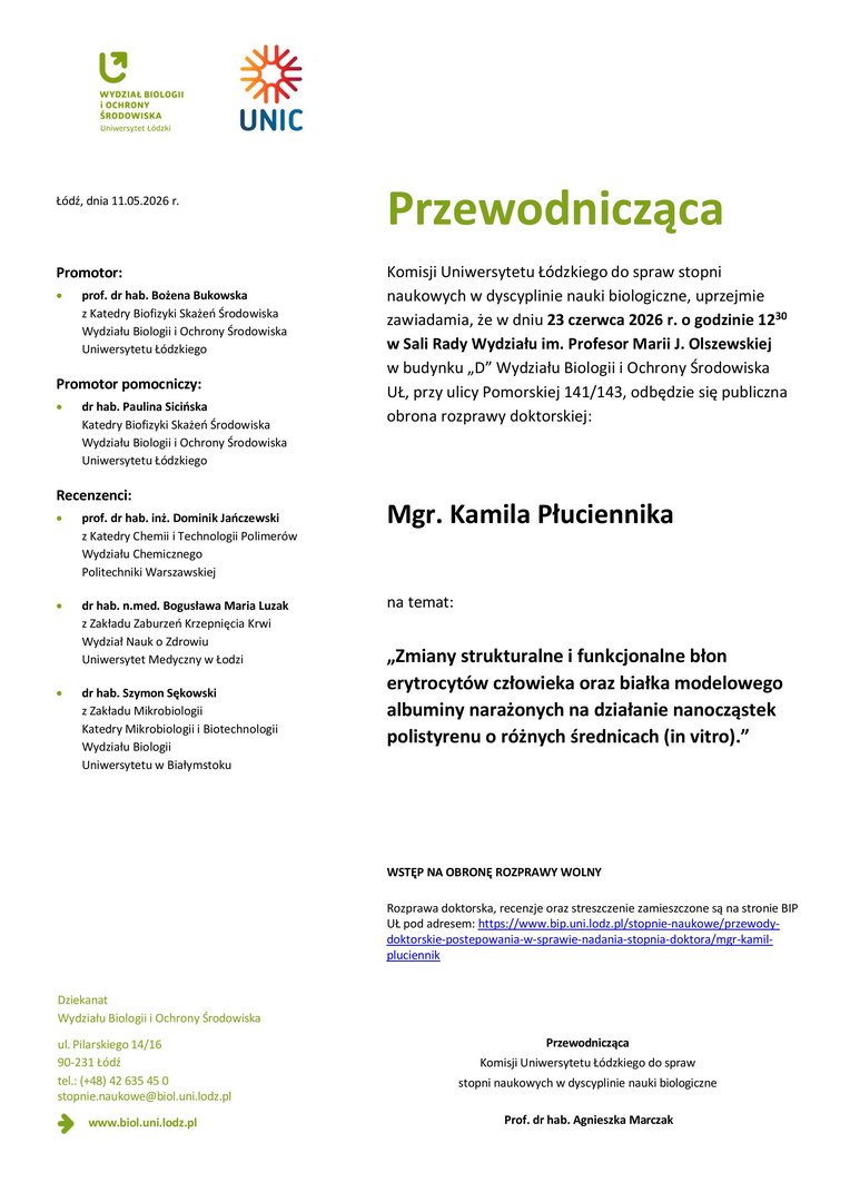 Przewodnicząca Komisji Uniwersytetu Łódzkiego do spraw stopni naukowych w dyscyplinie nauki biologiczne, uprzejmie zawiadamia, że w dniu 23 czerwca 2026 r. o godzinie 1230 w Sali Rady Wydziału im. Profesor Marii J. Olszewskiej w budynku „D” Wydziału Biologii i Ochrony Środowiska UŁ, przy ulicy Pomorskiej 141/143, odbędzie się publiczna obrona rozprawy doktorskiej: Mgr. Kamila Płuciennika na temat: „Zmiany strukturalne i funkcjonalne błon erytrocytów człowieka oraz białka modelowego albuminy narażonych na działanie nanocząstek polistyrenu o różnych średnicach (in vitro).” WSTĘP NA OBRONĘ ROZPRAWY WOLNY Rozprawa doktorska, recenzje oraz streszczenie zamieszczone są na stronie BIP UŁ pod adresem: https://www.bip.uni.lodz.pl/stopnie-naukowe/przewodydoktorskie- postepowania-w-sprawie-nadania-stopnia-doktora/mgr-kamilpluciennik Przewodnicząca Komisji Uniwersytetu Łódzkiego do spraw stopni naukowych w dyscyplinie nauki biologiczne Prof. dr hab. Agnieszka Marczak