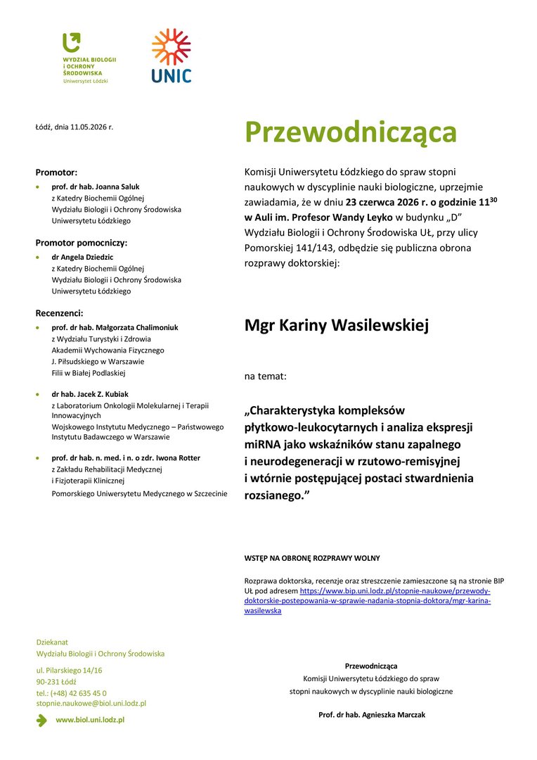 Przewodnicząca Komisji Uniwersytetu Łódzkiego do spraw stopni naukowych w dyscyplinie nauki biologiczne, uprzejmie zawiadamia, że w dniu 23 czerwca 2026 r. o godzinie 1130 w Auli im. Profesor Wandy Leyko w budynku „D” Wydziału Biologii i Ochrony Środowiska UŁ, przy ulicy Pomorskiej 141/143, odbędzie się publiczna obrona rozprawy doktorskiej: Mgr Kariny Wasilewskiej na temat: „Charakterystyka kompleksów płytkowo-leukocytarnych i analiza ekspresji miRNA jako wskaźników stanu zapalnego i neurodegeneracji w rzutowo-remisyjnej i wtórnie postępującej postaci stwardnienia rozsianego.” WSTĘP NA OBRONĘ ROZPRAWY WOLNY Rozprawa doktorska, recenzje oraz streszczenie zamieszczone są na stronie BIP UŁ pod adresem https://www.bip.uni.lodz.pl/stopnie-naukowe/przewodydoktorskie- postepowania-w-sprawie-nadania-stopnia-doktora/mgr-karinawasilewska Przewodnicząca Komisji Uniwersytetu Łódzkiego do spraw stopni naukowych w dyscyplinie nauki biologiczne Prof. dr hab. Agnieszka Marczak