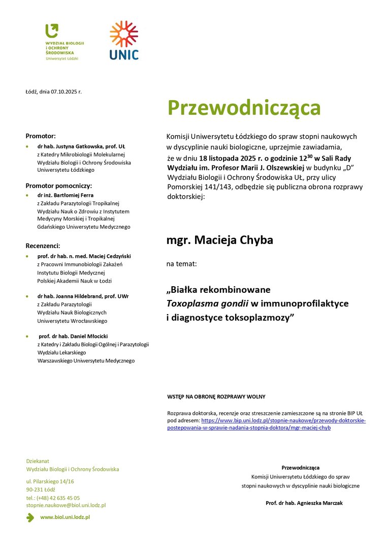 Przewodnicząca Komisji Uniwersytetu Łódzkiego do spraw stopni naukowych w dyscyplinie nauki biologiczne, uprzejmie zawiadamia, że w dniu 18 listopada 2025 r. o godzinie 1230 w Sali Rady Wydziału im. Profesor Marii J. Olszewskiej w budynku „D” Wydziału Biologii i Ochrony Środowiska UŁ, przy ulicy Pomorskiej 141/143, odbędzie się publiczna obrona rozprawy doktorskiej: mgr. Macieja Chyba na temat: „Białka rekombinowane Toxoplasma gondii w immunoprofilaktyce i diagnostyce toksoplazmozy” WSTĘP NA OBRONĘ ROZPRAWY WOLNY Rozprawa doktorska, recenzje oraz streszczenie zamieszczone są na stronie BIP UŁ pod adresem: https://www.bip.uni.lodz.pl/stopnie-naukowe/przewody-doktorskiepostepowania- w-sprawie-nadania-stopnia-doktora/mgr-maciej-chyb Przewodnicząca Komisji Uniwersytetu Łódzkiego do spraw stopni naukowych w dyscyplinie nauki biologiczne Prof. dr hab. Agnieszka Marczak