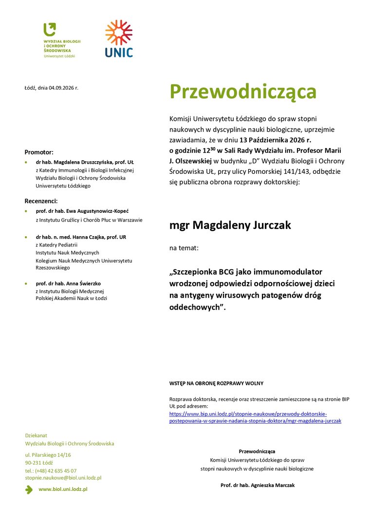 Przewodnicząca Komisji Uniwersytetu Łódzkiego do spraw stopni naukowych w dyscyplinie nauki biologiczne, uprzejmie zawiadamia, że w dniu 13 Października 2026 r. o godzinie 1230 w Sali Rady Wydziału im. Profesor Marii J. Olszewskiej w budynku „D” Wydziału Biologii i Ochrony Środowiska UŁ, przy ulicy Pomorskiej 141/143, odbędzie się publiczna obrona rozprawy doktorskiej: mgr Magdaleny Jurczak na temat: „Szczepionka BCG jako immunomodulator wrodzonej odpowiedzi odpornościowej dzieci na antygeny wirusowych patogenów dróg oddechowych”. WSTĘP NA OBRONĘ ROZPRAWY WOLNY Rozprawa doktorska, recenzje oraz streszczenie zamieszczone są na stronie BIP UŁ pod adresem: https://www.bip.uni.lodz.pl/stopnie-naukowe/przewody-doktorskiepostepowania- w-sprawie-nadania-stopnia-doktora/mgr-magdalena-jurczak