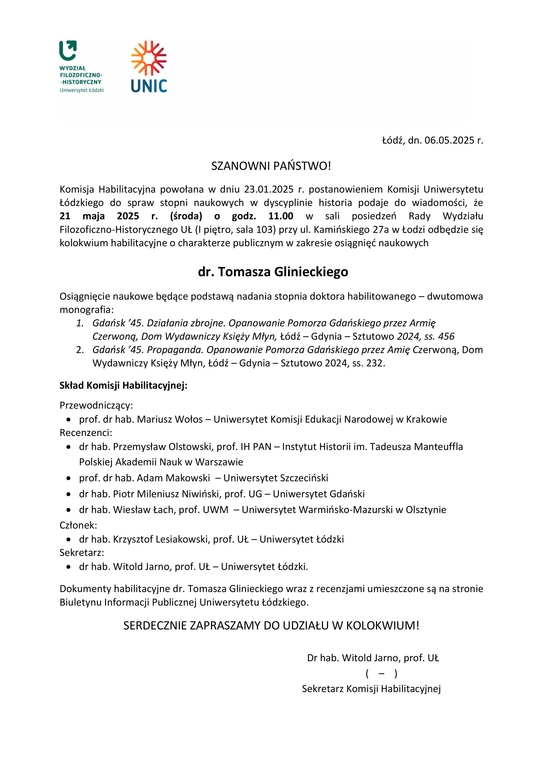 Komisja Habilitacyjna powołana w dniu 23.01.2025 r. postanowieniem Komisji Uniwersytetu Łódzkiego do spraw stopni naukowych w dyscyplinie historia podaje do wiadomości, że 21 maja 2025 r. (środa) o godz. 11.00 w sali posiedzeń Rady Wydziału Filozoficzno-Historycznego UŁ (I piętro, sala 103) przy ul. Kamińskiego 27a w Łodzi odbędzie się kolokwium habilitacyjne o charakterze publicznym w zakresie osiągnięć naukowych dr. Tomasza Glinieckiego Osiągnięcie naukowe będące podstawą nadania stopnia doktora habilitowanego – dwutomowa monografia: 1. Gdańsk ’45. Działania zbrojne. Opanowanie Pomorza Gdańskiego przez Armię Czerwoną, Dom Wydawniczy Księży Młyn, Łódź – Gdynia – Sztutowo 2024, ss. 456 2. Gdańsk ’45. Propaganda. Opanowanie Pomorza Gdańskiego przez Amię Czerwoną, Dom Wydawniczy Księży Młyn, Łódź – Gdynia – Sztutowo 2024, ss. 232. Skład Komisji Habilitacyjnej: Przewodniczący:  prof. dr hab. Mariusz Wołos – Uniwersytet Komisji Edukacji Narodowej w Krakowie Recenzenci:  dr hab. Przemysław Olstowski, prof. IH PAN – Instytut Historii im. Tadeusza Manteuffla Polskiej Akademii Nauk w Warszawie  prof. dr hab. Adam Makowski – Uniwersytet Szczeciński  dr hab. Piotr Mileniusz Niwiński, prof. UG – Uniwersytet Gdański  dr hab. Wiesław Łach, prof. UWM – Uniwersytet Warmińsko-Mazurski w Olsztynie Członek:  dr hab. Krzysztof Lesiakowski, prof. UŁ – Uniwersytet Łódzki Sekretarz:  dr hab. Witold Jarno, prof. UŁ – Uniwersytet Łódzki. Dokumenty habilitacyjne dr. Tomasza Glinieckiego wraz z recenzjami umieszczone są na stronie Biuletynu Informacji Publicznej Uniwersytetu Łódzkiego. SERDECZNIE ZAPRASZAMY DO UDZIAŁU W KOLOKWIUM! Dr hab. Witold Jarno, prof. UŁ ( – ) Sekretarz Komisji Habilitacyjn