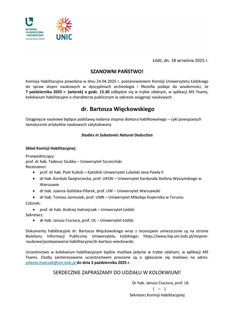 SZANOWNI PAŃSTWO! Komisja Habilitacyjna powołana w dniu 24.04.2025 r. postanowieniem Komisji Uniwersytetu Łódzkiego do spraw stopni naukowych w dyscyplinach archeologia i filozofia podaje do wiadomości, że 7 października 2025 r. (wtorek) o godz. 15.30 odbędzie się w trybie zdalnym, w aplikacji MS Teams, kolokwium habilitacyjne o charakterze publicznym w zakresie osiągnięć naukowych dr. Bartosza Więckowskiego Osiągnięcie naukowe będące podstawą nadania stopnia doktora habilitowanego – cykl powiązanych tematycznie artykułów naukowych zatytułowany Studies in Subatomic Natural Deduction Skład Komisji Habilitacyjnej: Przewodniczący: prof. dr hab. Tadeusz Szubka – Uniwersytet Szczeciński Recenzenci:  prof. dr hab. Piotr Kulicki – Katolicki Uniwersytet Lubelski Jana Pawła II  dr hab. Kordula Świętorzecka, prof. UKSW – Uniwersytet Kardynała Stefana Wyszyńskiego w Warszawie  dr hab. Joanna Golińska-Pilarek, prof. UW – Uniwersytet Warszawski  dr hab. Tomasz Jarmużek, prof. UMK – Uniwersytet Mikołaja Kopernika w Toruniu Członek:  prof. dr hab. Andrzej Indrzejczak – Uniwersytet Łódzki Sekretarz:  dr hab. Janusz Ciuciura, prof. UŁ – Uniwersytet Łódzki Dokumenty habilitacyjne dr. Bartosza Więckowskiego wraz z recenzjami umieszczone są na stronie Biuletynu Informacji Publicznej Uniwersytetu Łódzkiego: https://www.bip.uni.lodz.pl/stopnie-naukowe/postepowania-habilitacyjne/dr-bartosz-wieckowski. Uczestnictwo w kolokwium habilitacyjnym będzie możliwe jedynie w trybie zdalnym, w aplikacji MS Teams. Osoby zainteresowane uczestnictwem proszone są o zgłaszanie się mailowo na adres: jolanta.matczak@uni.lodz.pl do dnia 3 października 2025 r. SERDECZNIE ZAPRASZAMY DO UDZIAŁU W KOLOKWIUM! Dr hab. Janusz Ciuciura, prof. UŁ ( – ) Sekretarz Komisji Habilitacyjnej
