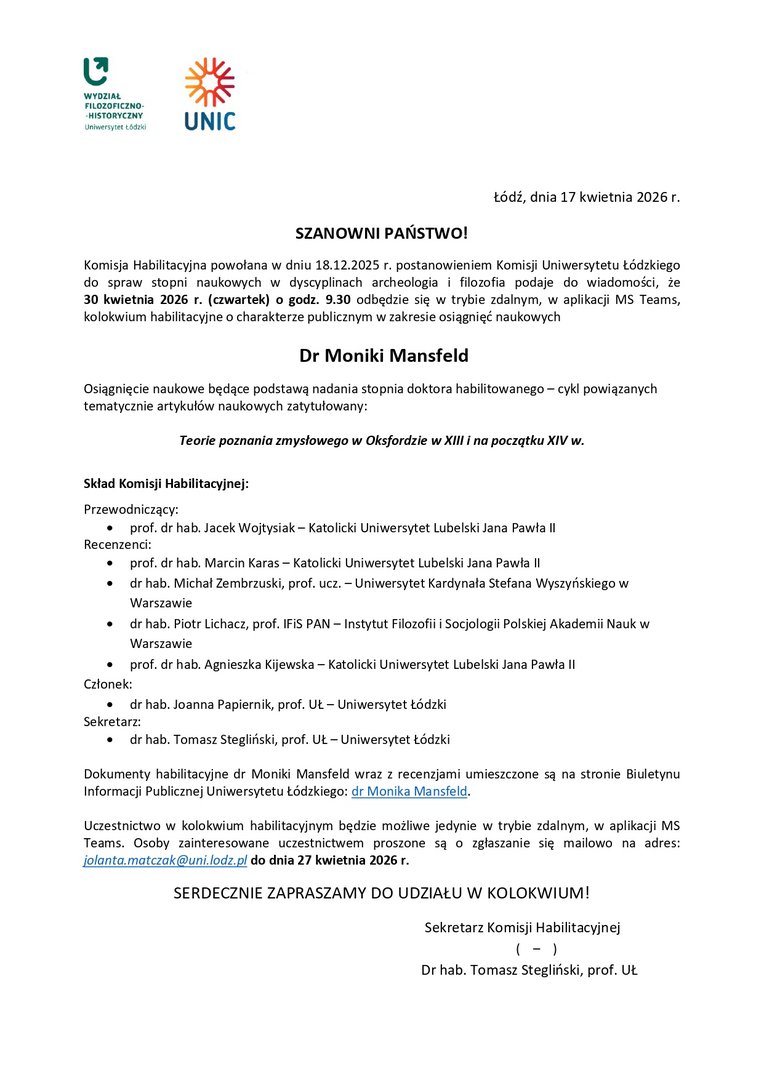 SZANOWNI PAŃSTWO! Komisja Habilitacyjna powołana w dniu 18.12.2025 r. postanowieniem Komisji Uniwersytetu Łódzkiego do spraw stopni naukowych w dyscyplinach archeologia i filozofia podaje do wiadomości, że 30 kwietnia 2026 r. (czwartek) o godz. 9.30 odbędzie się w trybie zdalnym, w aplikacji MS Teams, kolokwium habilitacyjne o charakterze publicznym w zakresie osiągnięć naukowych Dr Moniki Mansfeld Osiągnięcie naukowe będące podstawą nadania stopnia doktora habilitowanego – cykl powiązanych tematycznie artykułów naukowych zatytułowany: Teorie poznania zmysłowego w Oksfordzie w XIII i na początku XIV w. Skład Komisji Habilitacyjnej: Przewodniczący: • prof. dr hab. Jacek Wojtysiak – Katolicki Uniwersytet Lubelski Jana Pawła II Recenzenci: • prof. dr hab. Marcin Karas – Katolicki Uniwersytet Lubelski Jana Pawła II • dr hab. Michał Zembrzuski, prof. ucz. – Uniwersytet Kardynała Stefana Wyszyńskiego w Warszawie • dr hab. Piotr Lichacz, prof. IFiS PAN – Instytut Filozofii i Socjologii Polskiej Akademii Nauk w Warszawie • prof. dr hab. Agnieszka Kijewska – Katolicki Uniwersytet Lubelski Jana Pawła II Członek: • dr hab. Joanna Papiernik, prof. UŁ – Uniwersytet Łódzki Sekretarz: • dr hab. Tomasz Stegliński, prof. UŁ – Uniwersytet Łódzki Dokumenty habilitacyjne dr Moniki Mansfeld wraz z recenzjami umieszczone są na stronie Biuletynu Informacji Publicznej Uniwersytetu Łódzkiego: dr Monika Mansfeld. Uczestnictwo w kolokwium habilitacyjnym będzie możliwe jedynie w trybie zdalnym, w aplikacji MS Teams. Osoby zainteresowane uczestnictwem proszone są o zgłaszanie się mailowo na adres: jolanta.matczak@uni.lodz.pl do dnia 27 kwietnia 2026 r. SERDECZNIE ZAPRASZAMY DO UDZIAŁU W KOLOKWIUM! Sekretarz Komisji Habilitacyjnej ( – ) Dr hab. Tomasz Stegliński, prof. UŁ