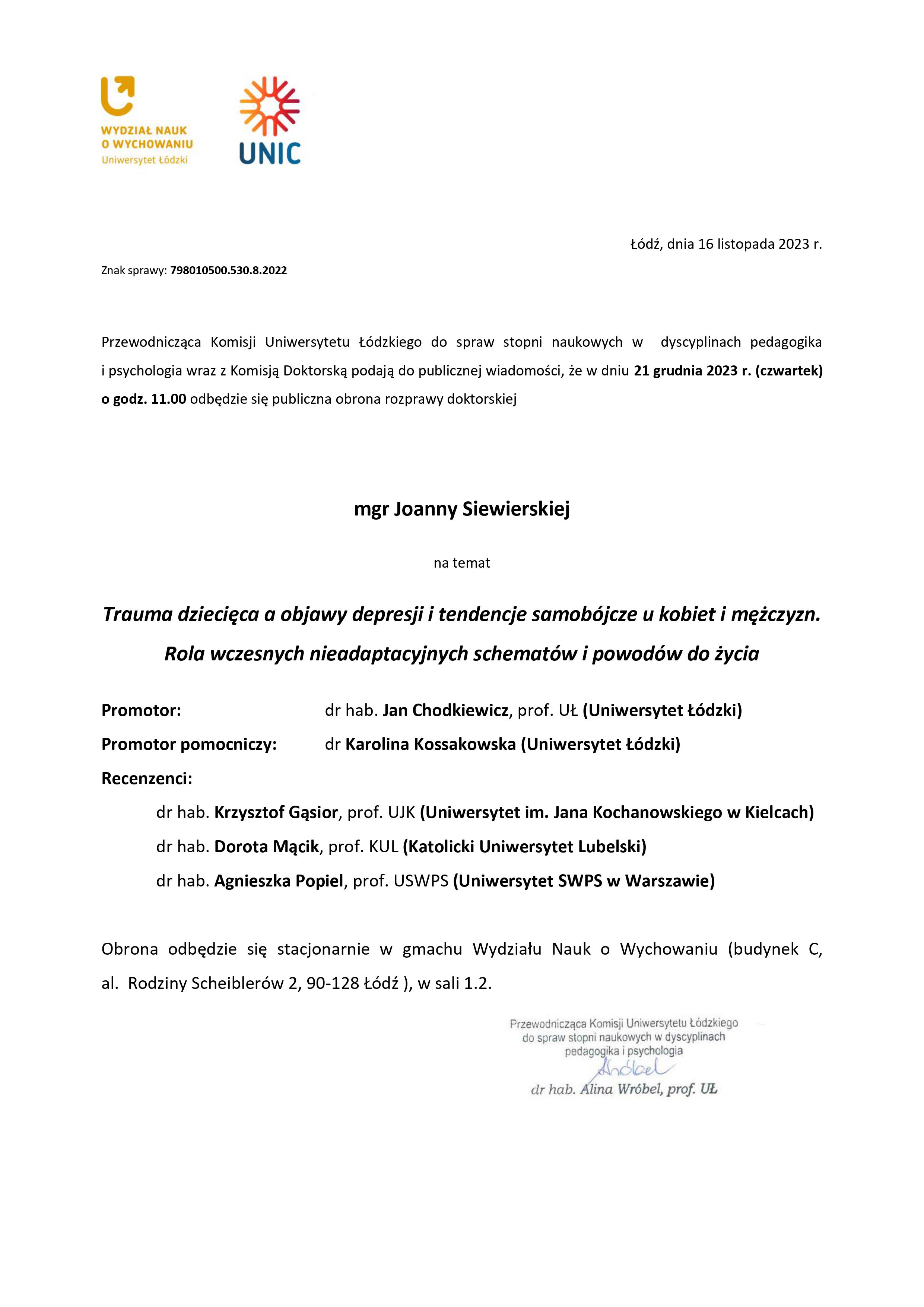 Przewodnicząca Komisji Uniwersytetu Łódzkiego do spraw stopni naukowych w dyscyplinach pedagogika i psychologia wraz z Komisją Doktorską podają do publicznej wiadomości, że w dniu 21 grudnia 2023 r. (czwartek) o godz. 11.00 odbędzie się publiczna obrona rozprawy doktorskiej mgr Joanny Siewierskiej na temat Trauma dziecięca a objawy depresji i tendencje samobójcze u kobiet i mężczyzn. Rola wczesnych nieadaptacyjnych schematów i powodów do życia Promotor:	dr hab. Jan Chodkiewicz, prof. UŁ (Uniwersytet Łódzki) Promotor pomocniczy:	dr Karolina Kossakowska (Uniwersytet Łódzki) Recenzenci: dr hab. Krzysztof Gąsior, prof. UJK (Uniwersytet im. Jana Kochanowskiego w Kielcach) dr hab. Dorota Mącik, prof. KUL (Katolicki Uniwersytet Lubelski) dr hab. Agnieszka Popiel, prof. USWPS (Uniwersytet SWPS w Warszawie) Obrona odbędzie się stacjonarnie w gmachu Wydziału Nauk o Wychowaniu (budynek C, al. Rodziny Scheiblerów 2, 90-128 Łódź ), w sali 1.2.