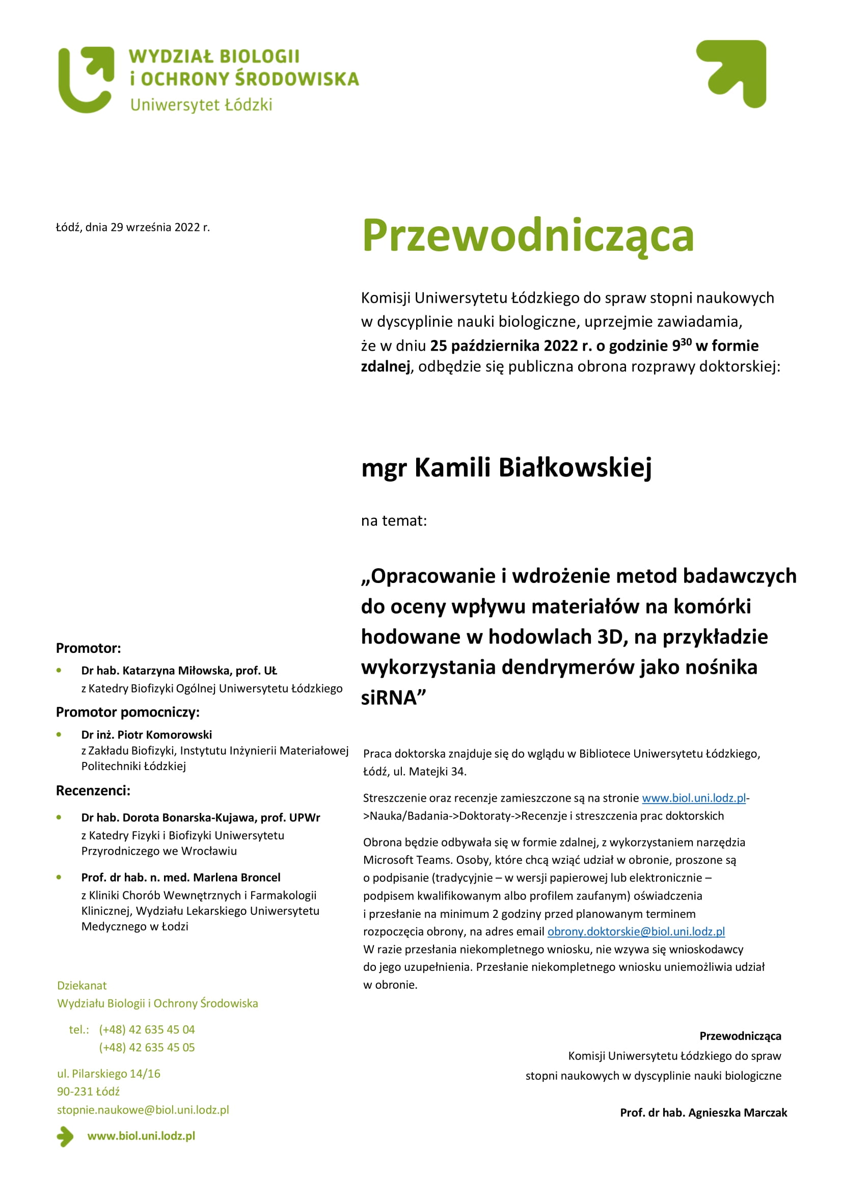 Przewodnicząca Komisji Uniwersytetu Łódzkiego do spraw stopni naukowych w dyscyplinie nauki biologiczne, uprzejmie zawiadamia, że w dniu 25 października 2022 r. o godzinie 930 w formie zdalnej, odbędzie się publiczna obrona rozprawy doktorskiej: mgr Kamili Białkowskiej na temat: „Opracowanie i wdrożenie metod badawczych do oceny wpływu materiałów na komórki hodowane w hodowlach 3D, na przykładzie wykorzystania dendrymerów jako nośnika siRNA” Praca doktorska znajduje się do wglądu w Bibliotece Uniwersytetu Łódzkiego, Łódź, ul. Matejki 34. Streszczenie oraz recenzje zamieszczone są na stronie www.biol.uni.lodz.pl- >Nauka/Badania->Doktoraty->Recenzje i streszczenia prac doktorskich Obrona będzie odbywała się w formie zdalnej, z wykorzystaniem narzędzia Microsoft Teams. Osoby, które chcą wziąć udział w obronie, proszone są o podpisanie (tradycyjnie – w wersji papierowej lub elektronicznie – podpisem kwalifikowanym albo profilem zaufanym) oświadczenia i przesłanie na minimum 2 godziny przed planowanym terminem rozpoczęcia obrony, na adres email obrony.doktorskie@biol.uni.lodz.pl W razie przesłania niekompletnego wniosku, nie wzywa się wnioskodawcy do jego uzupełnienia. Przesłanie niekompletnego wniosku uniemożliwia udział w obronie. Przewodnicząca Komisji Uniwersytetu Łódzkiego do spraw stopni naukowych w dyscyplinie nauki biologiczne Prof. dr hab. Agnieszka Marczak 