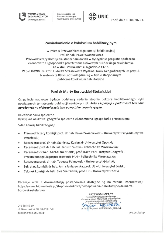 Zawiadomienie o kolokwium habilitacyjnym w imieniu Przewodniczącego Komisji habilitacyjnej Prof. dr hab. Paweł Swianiewicza Przewodniczący Komisji ds. stopni naukowych w dyscyplinie geografia społeczno- ekonomiczna i gospodarka przestrzenna Uniwersytetu Łódzkiego zawiadamia, że w dniu 28,04.2025 r. o godzinie 11.15 W Sali RWNG im. Prof. Ludwika Straszewicza Wydziału Nauk Geograficznych UL przy ul. Narutowicza 88 w Łodzi odbędzie się w trybie stacjonarnym publiczne kolokwium habilitacyjne Pani dr Marty Borowskiej-Stefańskiej Osiągnięcie naukowe będące podstawą nadania stopnia doktora habilitowanego: cykl powiązanych tematycznie publikacji naukowych pt. Rola ekspozycji i podatności terenów narażonych na niebezpieczeństwo powodzi w ocenie ryzyka. Dziedzina: nauki społeczne Dyscyplina naukowa: geografia społeczno-ekonomiczna i gospodarka przestrzenna Skład komisji habilitacyjnej: •	Przewodniczący komisji: prof. dr hab. Paweł Swianiewicz — Uniwersytet Przyrodniczy we Wrocławiu; •	Recenzent: prof. dr hab. Stanisław Koziarski- Uniwersytet Opolski; •	Recenzent: prof.dr hab. inż. Janusz Zaleski — Politechnika Wrocławska; •	Recenzent: dr hab. Michał Niedzielski, prof. IGiPZ PAN - Instytut Geografii i Przestrzennego Zagospodarowania PAN — Politechnika Wrocławska; •	Recenzent: prof. dr hab. Tadeusz Palmowski - Uniwersytet Gdański; •	Sekretarz komisji: dr hab. Anna Janiszewska, prof. UŁ — Uniwersytet Łódzki; •	Członek komisji: dr hab. Ewa Szafrańska, prof. Ut— Uniwersytet Łódzki