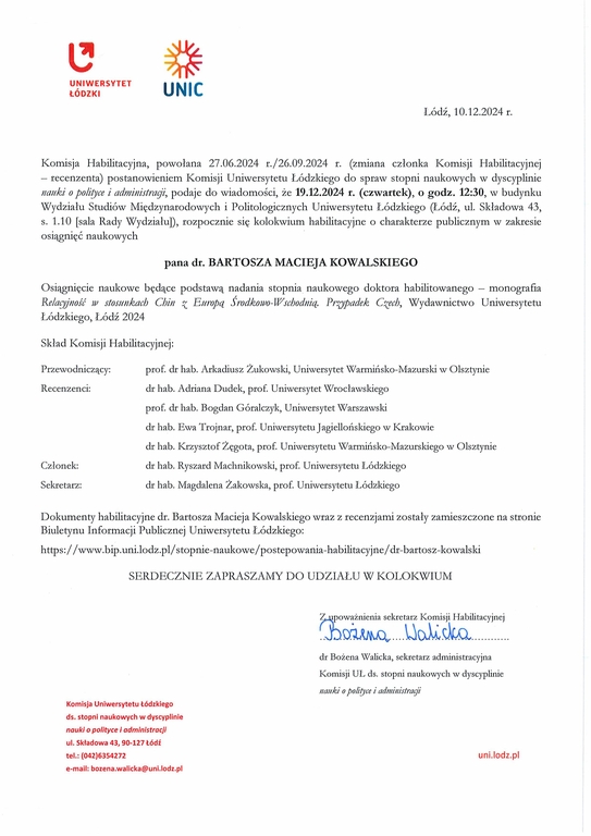 Komisja Habilitacyjna, powołana 27.06.2024 r.126.09.2024 r. (zmiana członka Komisji Habilitacyjnej — recenzenta) postanowieniem Komisji Uniwersytetu Łódzkiego do spraw stopni naukowych w dyscyplinie nauki o polityce i administrayi, podaje do wiadomości, że 19.12.2024 r. (czwartek), o godz. 12:30, w budynku Wydziału Studiów Międzynarodowych i Politologicznych Uniwersytetu Łódzkiego (Łódź, ul. Składowa 43, s. 1.10 [sala Rady Wydziału]), rozpocznie się kolokwium habilitacyjne o charakterze publicznym w zakresie osiągnięć naukowych pana dr. BARTOSZA MACIEJA KOWALSKIEGO Osiągnięcie naukowe będące podstawą nadania stopnia naukowego doktora habilitowanego — monografia Relacyjność w stosunkach Chin z Europą Środkowo-Wschodnią. Prwadek Czech, Wydawnictwo Uniwersytetu Łódzkiego, Łódź 2024 Skład Komisji Habilitacyjnej: Przewodniczący:	prof. dr hab. Arkadiusz Żukowski, Uniwersytet Warmińsko-Mazurski w Olsztynie Recenzenci:	dr hab. Adriana Dudek, prof Uniwersytet Wrocławskiego prof. dr hab. Bogdan Góralczyk, Uniwersytet Warszawski dr hab. Ewa Trojnar, prof. Uniwersytetu Jagiellońskiego w Krakowie dr hab. Krzysztof Żęgota, prof. Uniwersytetu Warmińsko-Mazurskiego w Olsztynie Członek:	dr hab. Ryszard Machnikowski, prof. Uniwersytetu Łódzkiego Sekretarz:	dr hab. Magdalena Żakowska, prof. Uniwersytetu Łódzkiego Dokumenty habilitacyjne dr. Bartosza Macieja Kowalskiego wraz z recenzjami zostały zamieszczone na stronie Biuletynu Informacji Publicznej Uniwersytetu Łódzkiego: https://www.bip.uni.lodz.plistopnie-naukowe/postepowania-habilitacyjne/dr-bartosz-kowalski SERDECZNIE ZAPRASZAMY DO UDZIAŁU W KOLOKWIUM