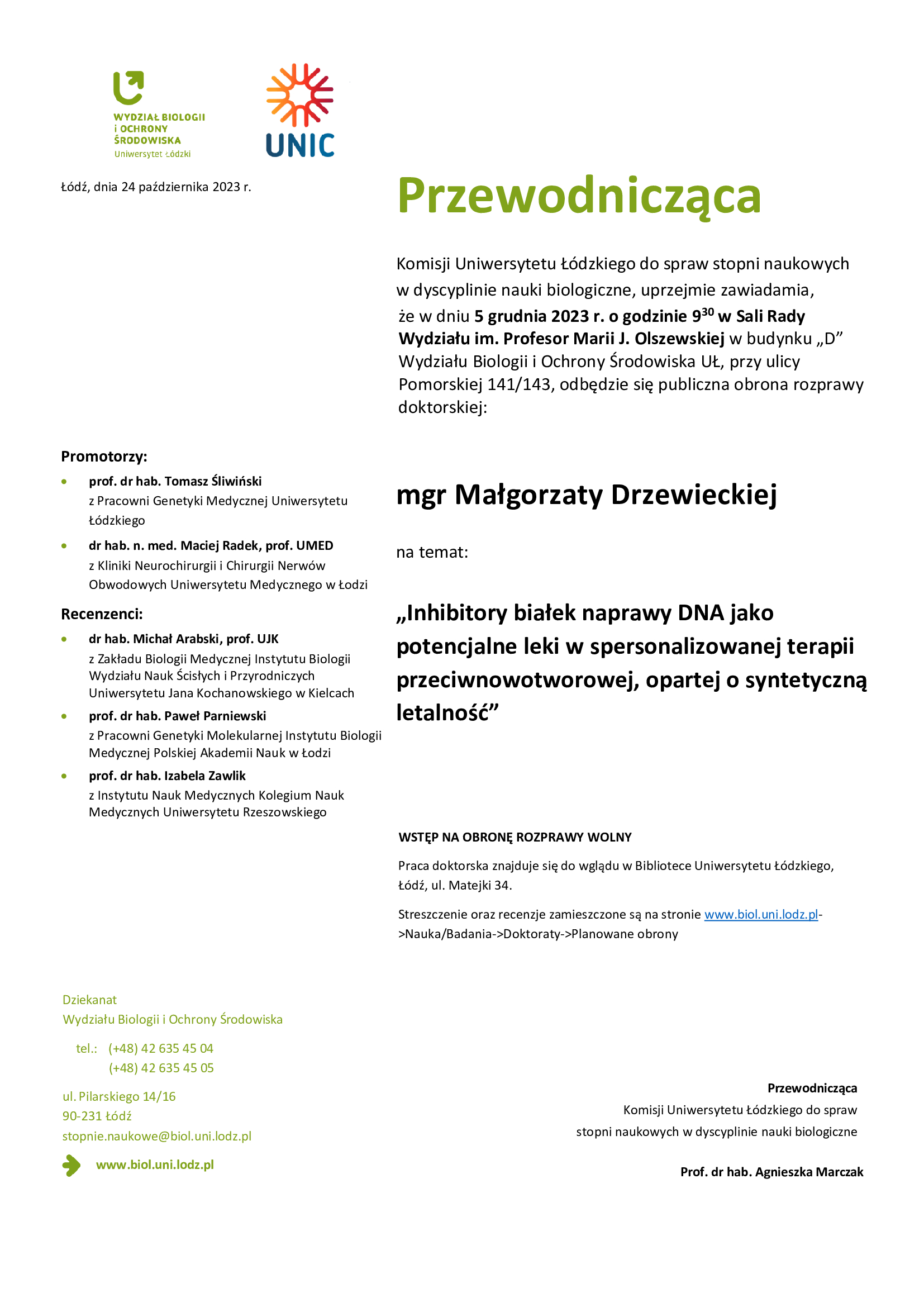 Przewodnicząca Komisji Uniwersytetu Łódzkiego do spraw stopni naukowych w dyscyplinie nauki biologiczne, uprzejmie zawiadamia, że w dniu 5 grudnia 2023 r. o godzinie 9 30 w Sali Rady Wydziału im. Profesor Marii J. Olszewskiej w budynku „D” Wydziału Biologii i Ochrony Środowiska UŁ, przy ulicy Pomorskiej 141/143, odbędzie się publiczna obrona rozprawy doktorskiej: mgr Małgorzaty Drzewieckiej na temat: „Inhibitory białek naprawy DNA jako potencjalne leki w spersonalizowanej terapii przeciwnowotworowej, opartej o syntetyczną letalność” WSTĘP NA OBRONĘ ROZPRAWY WOLNY Praca doktorska znajduje się do wglądu w Bibliotece Uniwersytetu Łódzkiego, Łódź, ul. Matejki 34. Streszczenie oraz recenzje zamieszczone są na stronie www.biol.uni.lodz.pl- >Nauka/Badania->Doktoraty->Planowane obrony Przewodnicząca Komisji Uniwersytetu Łódzkiego do spraw stopni naukowych w dyscyplinie nauki biologiczne Prof. dr hab. Agnieszka Marczak