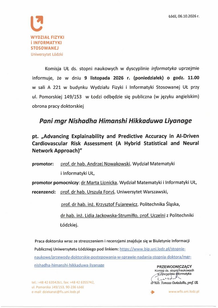 Komisja UŁ ds. stopni naukowych w dyscyplinie informatyka uprzejmie informuje, że w dniu 9 listopada 2026 r. (poniedziałek) o godz. 11.00 w sali A 221 w budynku Wydziału Fizyki i Informatyki Stosowanej UŁ przy ul. Pomorskiej 149/153 w Łodzi odbędzie się publiczna (w języku angielskim) obrona pracy doktorskiej Pani mgr Nishadha Himanshi Hikkaduwa Liyanage pt. „Advancing Explainability and Predictive Accuracy in Al-Driven Cardiovascular Risk Assessment (A Hybrid Statistical and Neural Network Approach)" promotor: prof. dr hab. Andrze. Nowakowski, Wydział Matematyki i Informatyki UŁ, promotor pomocniczy: dr Marta Li s nicka, Wydział Matematyki i Informatyki UŁ, recenzenci: prof. dr hab. Urszula Foryś, Uniwersytet Warszawski, prof. dr hab. inż. Krzysztof Fuiarewicz, Politechnika śląska, dr hab. inż. Lidia Jackowska-Strumiłło, prof. Uczelni z Politechniki Łódzkiej.