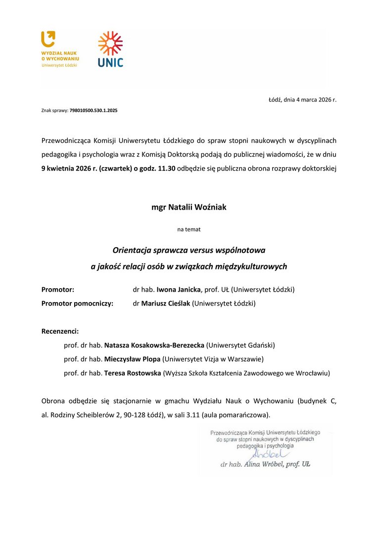  Przewodnicząca Komisji Uniwersytetu Łódzkiego do spraw stopni naukowych w dyscyplinach pedagogika i psychologia wraz z Komisją Doktorską podają do publicznej wiadomości, że w dniu 9 kwietnia 2026 r. (czwartek) o godz. 11.30 odbędzie się publiczna obrona rozprawy doktorskiej mgr Natalii Woźniak na temat Orientacja sprawcza versus wspólnotowa a jakość relacji osób w związkach międzykulturowych Promotor:	dr hab. Iwona Janicka, prof. UŁ (Uniwersytet Łódzki) Promotor pomocniczy:	dr Mariusz Cieślak (Uniwersytet Łódzki) Recenzenci: prof. dr hab. Natasza Kosakowska-Berezecka (Uniwersytet Gdański) prof. dr hab. Mieczysław Plopa (Uniwersytet Vizja w Warszawie) prof. dr hab. Teresa Rostowska (Wyższa Szkoła Kształcenia Zawodowego we Wrocławiu) Obrona odbędzie się stacjonarnie w gmachu Wydziału Nauk o Wychowaniu (budynek C, al. Rodziny Scheiblerów 2, 90-128 Łódź), w sali 3.11 (aula pomarańczowa).
