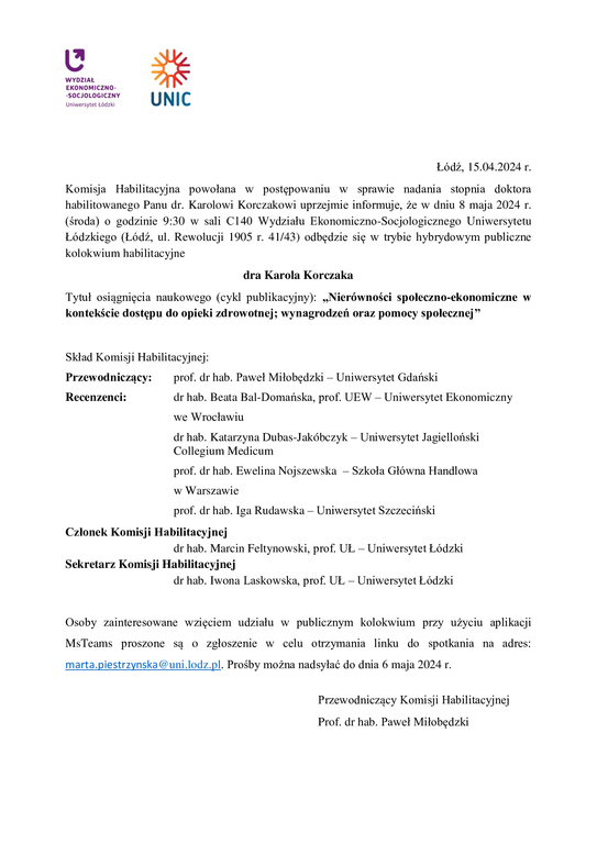 Komisja Habilitacyjna powołana w postępowaniu w sprawie nadania stopnia doktora habilitowanego Panu dr. Karolowi Korczakowi uprzejmie informuje, że w dniu 8 maja 2024 r. (środa) o godzinie 9:30 w sali C140 Wydziału Ekonomiczno-Socjologicznego Uniwersytetu Łódzkiego (Łódź, ul. Rewolucji 1905 r. 41/43) odbędzie się w trybie hybrydowym publiczne kolokwium habilitacyjne dra Karola Korczaka Tytuł osiągnięcia naukowego (cykl publikacyjny): „Nierówności społeczno-ekonomiczne w kontekście dostępu do opieki zdrowotnej; wynagrodzeń oraz pomocy społecznej” Skład Komisji Habilitacyjnej: Przewodniczący: prof. dr hab. Paweł Miłobędzki – Uniwersytet Gdański Recenzenci: dr hab. Beata Bal-Domańska, prof. UEW – Uniwersytet Ekonomiczny we Wrocławiu dr hab. Katarzyna Dubas-Jakóbczyk – Uniwersytet Jagielloński Collegium Medicum prof. dr hab. Ewelina Nojszewska – Szkoła Główna Handlowa w Warszawie prof. dr hab. Iga Rudawska – Uniwersytet Szczeciński Członek Komisji Habilitacyjnej dr hab. Marcin Feltynowski, prof. UŁ – Uniwersytet Łódzki Sekretarz Komisji Habilitacyjnej dr hab. Iwona Laskowska, prof. UŁ – Uniwersytet Łódzki Osoby zainteresowane wzięciem udziału w publicznym kolokwium przy użyciu aplikacji MsTeams proszone są o zgłoszenie w celu otrzymania linku do spotkania na adres: marta.piestrzynska@uni.lodz.pl. Prośby można nadsyłać do dnia 6 maja 2024 r. Przewodniczący Komisji Habilitacyjnej Prof. dr hab. Paweł Miłobędzki