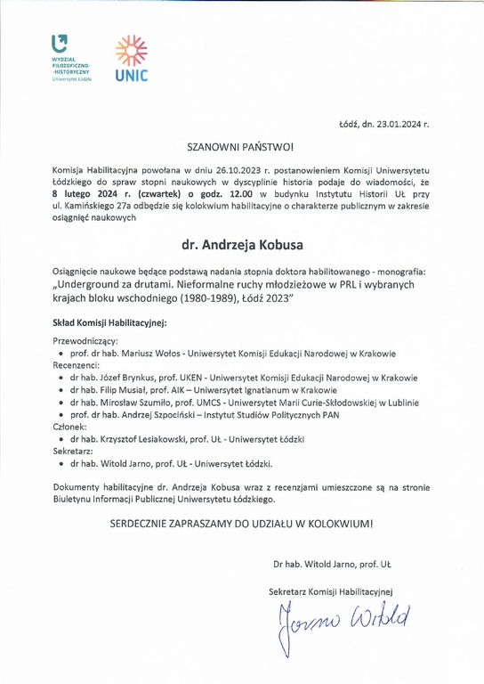 Komisja Habilitacyjna powołana w dniu 26.10.2023 r. postanowieniem Komisji Uniwersytetu Łódzkiego do spraw stopni naukowych w dyscyplinie historia podaje do wiadomości, ze 8 lutego 2024 r. (czwartek) o godz. 12.00 w budynku Instytutu Historii UŁ przy ul. Kamińskiego 27a odbędzie się kolokwium habilitacyjne o charakterze publicznym w zakresie osiągnięć naukowych dr. Andrzeja Kobusa Osiągnięcie naukowe będące podstawą nadania stopnia doktora habilitowanego - monografia: „Underground za drutami. Nieformalne ruchy młodzieżowe w PRL i wybranych krajach bloku wschodniego (1980-1989), Łódź 2023" Skład Komisji Habilitacyjnej: Przewodniczący: •	prof. dr hab. Mariusz Wołos - Uniwersytet Komisji Edukacji Narodowej w Krakowie Recenzenci: •	dr hab. Józef Brynkus, prof. UKEN - Uniwersytet Komisji Edukacji Narodowej w Krakowie •	dr hab. Filip Musiał, prof. AIK — Uniwersytet Ignatianum w Krakowie •	dr hab. Mirosław Szumiło, prof. UMCS - Uniwersytet Marii Curie-Skłodowskiej w Lublinie •	prof. dr hab. Andrzej Szpociński — Instytut Studiów Politycznych PAN Członek: •	dr hab. Krzysztof Lesiakowski, prof. UŁ - Uniwersytet Łódzki Sekretarz: •	dr hab. Witold Ja rno, prof. UŁ - Uniwersytet Łódzki. Dokumenty habilitacyjne dr. Andrzeja Kobusa wraz z recenzjami umieszczone są na stronie Biuletynu Informacji Publicznej Uniwersytetu Łódzkiego. SERDECZNIE ZAPRASZAMY DO UDZIAŁU W KOLOKWIUM!