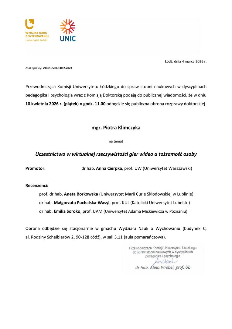  Przewodnicząca Komisji Uniwersytetu Łódzkiego do spraw stopni naukowych w dyscyplinach pedagogika i psychologia wraz z Komisją Doktorską podają do publicznej wiadomości, że w dniu 10 kwietnia 2026 r. (piątek) o godz. 11.00 odbędzie się publiczna obrona rozprawy doktorskiej mgr. Piotra Klimczyka na temat Uczestnictwo w wirtualnej rzeczywistości gier wideo a tożsamość osoby Promotor:	dr hab. Anna Cierpka, prof. UW (Uniwersytet Warszawski) Recenzenci: prof. dr hab. Aneta Borkowska (Uniwersytet Marii Curie Skłodowskiej w Lublinie) dr hab. Małgorzata Puchalska-Wasyl, prof. KUL (Katolicki Uniwersytet Lubelski) dr hab. Emilia Soroko, prof. UAM (Uniwersytet Adama Mickiewicza w Poznaniu) Obrona odbędzie się stacjonarnie w gmachu Wydziału Nauk o Wychowaniu (budynek C, al. Rodziny Scheiblerów 2, 90-128 Łódź), w sali 3.11 (aula pomarańczowa).