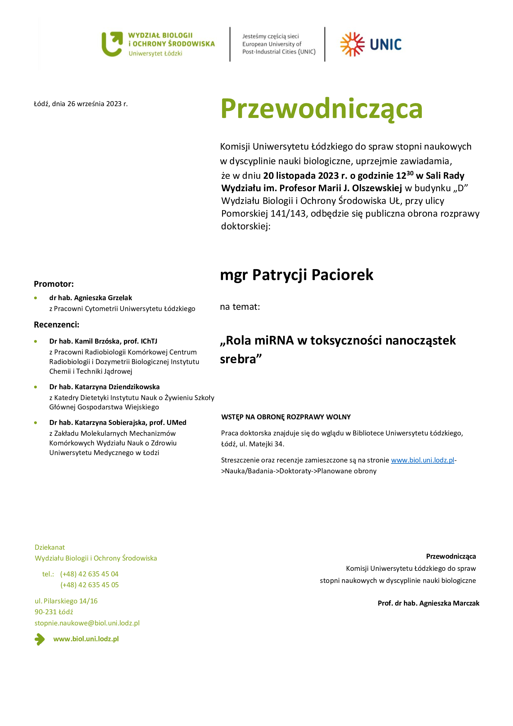 Przewodnicząca Komisji Uniwersytetu Łódzkiego do spraw stopni naukowych w dyscyplinie nauki biologiczne, uprzejmie zawiadamia, że w dniu 20 listopada 2023 r. o godzinie 1230 w Sali Rady Wydziału im. Profesor Marii J. Olszewskiej w budynku „D” Wydziału Biologii i Ochrony Środowiska UŁ, przy ulicy Pomorskiej 141/143, odbędzie się publiczna obrona rozprawy doktorskiej: mgr Patrycji Paciorek na temat: „Rola miRNA w toksyczności nanocząstek srebra” WSTĘP NA OBRONĘ ROZPRAWY WOLNY Praca doktorska znajduje się do wglądu w Bibliotece Uniwersytetu Łódzkiego, Łódź, ul. Matejki 34. Streszczenie oraz recenzje zamieszczone są na stronie www.biol.uni.lodz.pl- >Nauka/Badania->Doktoraty->Planowane obrony