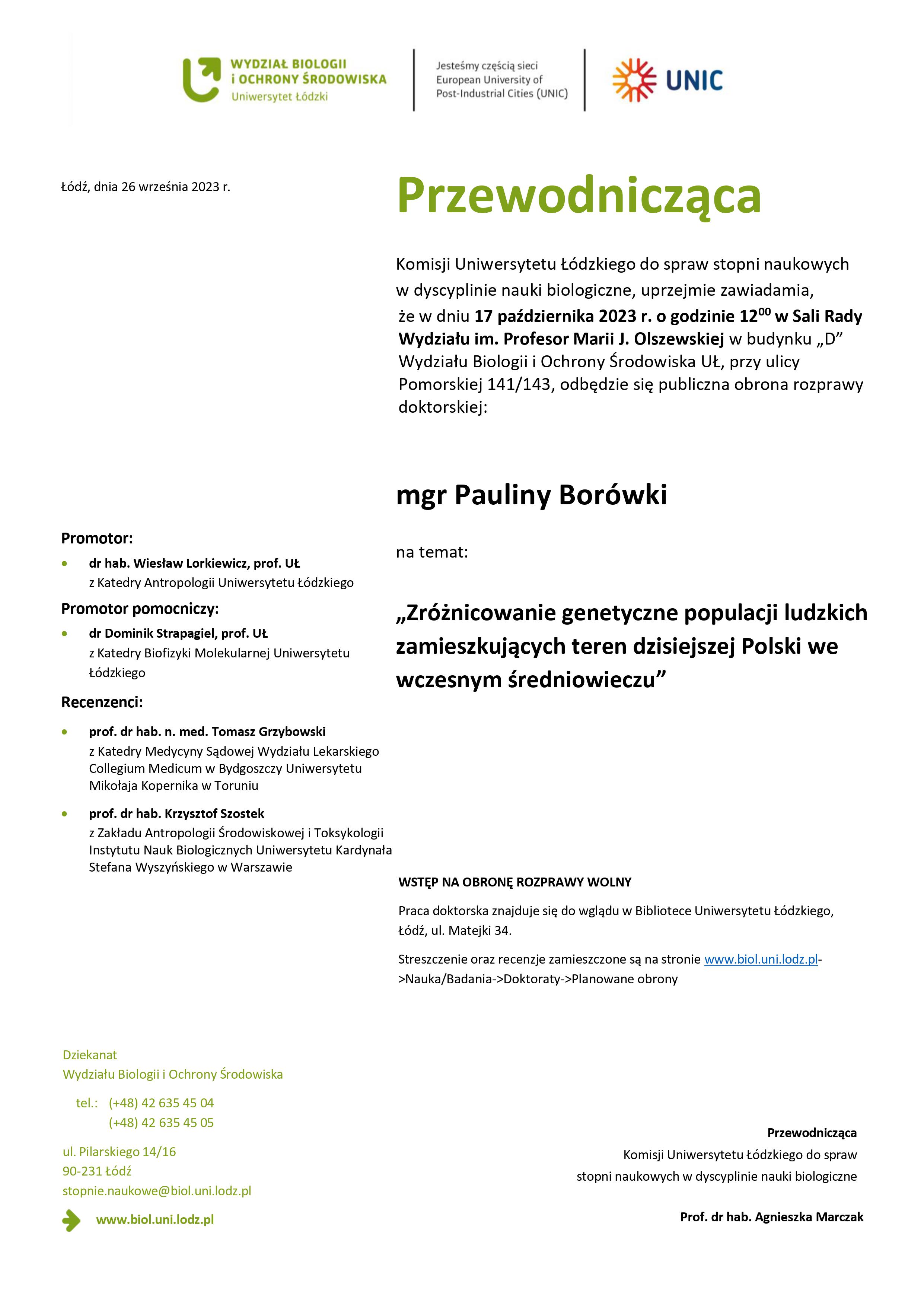 Przewodnicząca Komisji Uniwersytetu Łódzkiego do spraw stopni naukowych w dyscyplinie nauki biologiczne, uprzejmie zawiadamia, że w dniu 17 października 2023 r. o godzinie 1200 w Sali Rady Wydziału im. Profesor Marii J. Olszewskiej w budynku „D” Wydziału Biologii i Ochrony Środowiska UŁ, przy ulicy Pomorskiej 141/143, odbędzie się publiczna obrona rozprawy doktorskiej: mgr Pauliny Borówki na temat: „Zróżnicowanie genetyczne populacji ludzkich zamieszkujących teren dzisiejszej Polski we wczesnym średniowieczu” WSTĘP NA OBRONĘ ROZPRAWY WOLNY Praca doktorska znajduje się do wglądu w Bibliotece Uniwersytetu Łódzkiego, Łódź, ul. Matejki 34. Streszczenie oraz recenzje zamieszczone są na stronie www.biol.uni.lodz.pl- >Nauka/Badania->Doktoraty->Planowane obrony