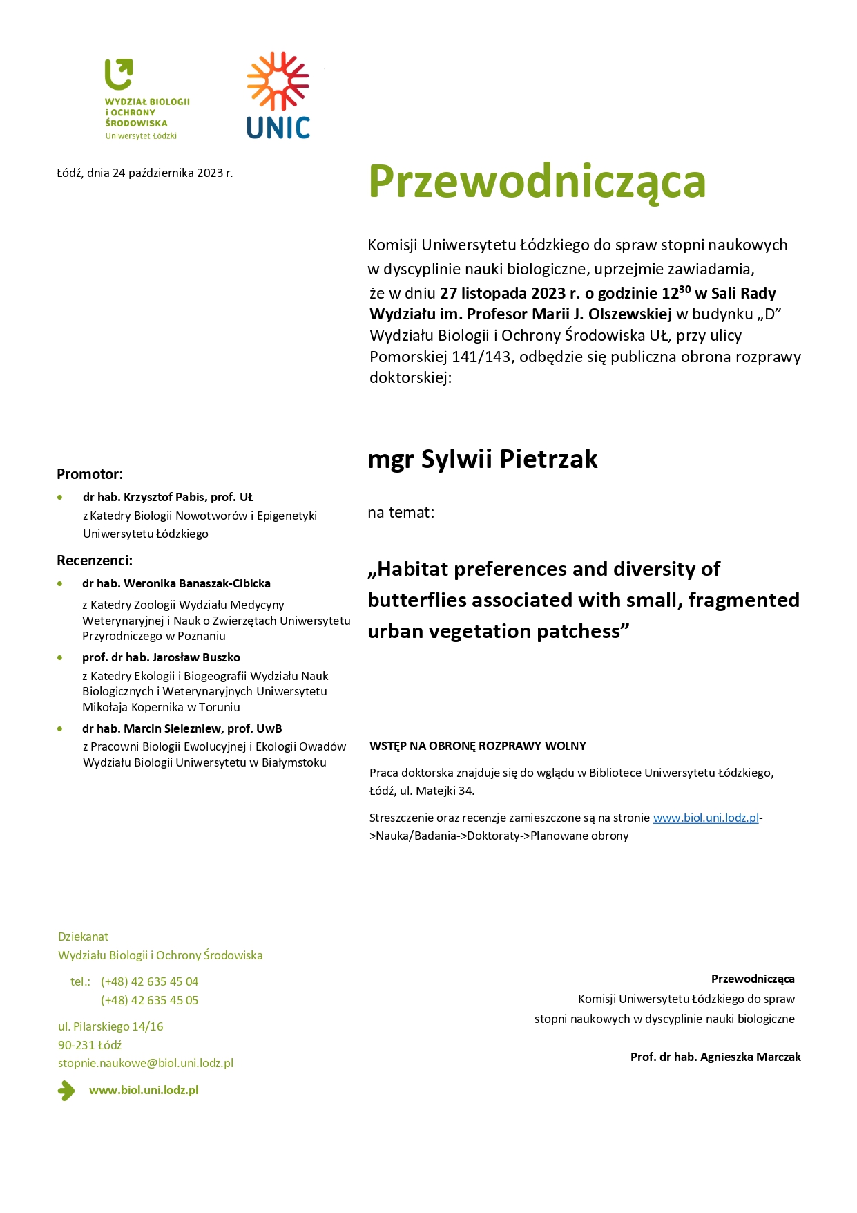 Przewodnicząca Komisji Uniwersytetu Łódzkiego do spraw stopni naukowych w dyscyplinie nauki biologiczne, uprzejmie zawiadamia, że w dniu 27 listopada 2023 r. o godzinie 12 30 w Sali Rady Wydziału im. Profesor Marii J. Olszewskiej w budynku „D” Wydziału Biologii i Ochrony Środowiska UŁ, przy ulicy Pomorskiej 141/143, odbędzie się publiczna obrona rozprawy doktorskiej: mgr Sylwii Pietrzak na temat: „Habitat preferences and diversity of butterflies associated with small, fragmented urban vegetation patchess” WSTĘP NA OBRONĘ ROZPRAWY WOLNY Praca doktorska znajduje się do wglądu w Bibliotece Uniwersytetu Łódzkiego, Łódź, ul. Matejki 34. Streszczenie oraz recenzje zamieszczone są na stronie www.biol.uni.lodz.pl- >Nauka/Badania->Doktoraty->Planowane obrony Przewodnicząca Komisji Uniwersytetu Łódzkiego do spraw stopni naukowych w dyscyplinie nauki biologiczne Prof. dr hab. Agnieszka Marczak