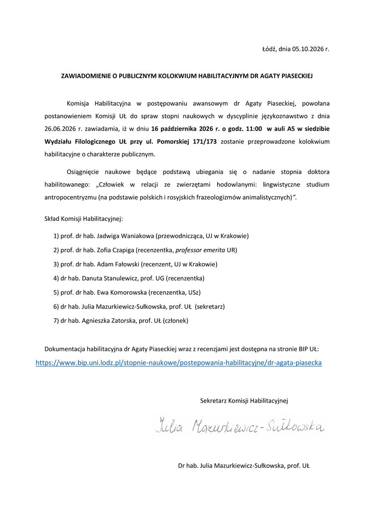 ZAWIADOMIENIE O PUBLICZNYM KOLOKWIUM HABILITACYJNYM DR AGATY PIASECKIEJ Komisja Habilitacyjna w postępowaniu awansowym dr Agaty Piaseckiej, powołana postanowieniem Komisji UŁ do spraw stopni naukowych w dyscyplinie językoznawstwo z dnia 26.06.2026 r. zawiadamia, iż w dniu 16 października 2026 r. o godz. 11:00 w auli A5 w siedzibie Wydziału Filologicznego UŁ przy ul. Pomorskiej 171/173 zostanie przeprowadzone kolokwium habilitacyjne o charakterze publicznym. Osiągnięcie naukowe będące podstawą ubiegania się o nadanie stopnia doktora habilitowanego: „Człowiek w relacji ze zwierzętami hodowlanymi: lingwistyczne studium antropocentryzmu (na podstawie polskich i rosyjskich frazeologizmów animalistycznych)”. Skład Komisji Habilitacyjnej: 1) prof. dr hab. Jadwiga Waniakowa (przewodnicząca, UJ w Krakowie) 2) prof. dr hab. Zofia Czapiga (recenzentka, professor emerita UR) 3) prof. dr hab. Adam Fałowski (recenzent, UJ w Krakowie) 4) dr hab. Danuta Stanulewicz, prof. UG (recenzentka) 5) prof. dr hab. Ewa Komorowska (recenzentka, USz) 6) dr hab. Julia Mazurkiewicz-Sułkowska, prof. UŁ (sekretarz) 7) dr hab. Agnieszka Zatorska, prof. UŁ (członek) Dokumentacja habilitacyjna dr Agaty Piaseckiej wraz z recenzjami jest dostępna na stronie BIP UŁ: https://www.bip.uni.lodz.pl/stopnie-naukowe/postepowania-habilitacyjne/dr-agata-piasecka
