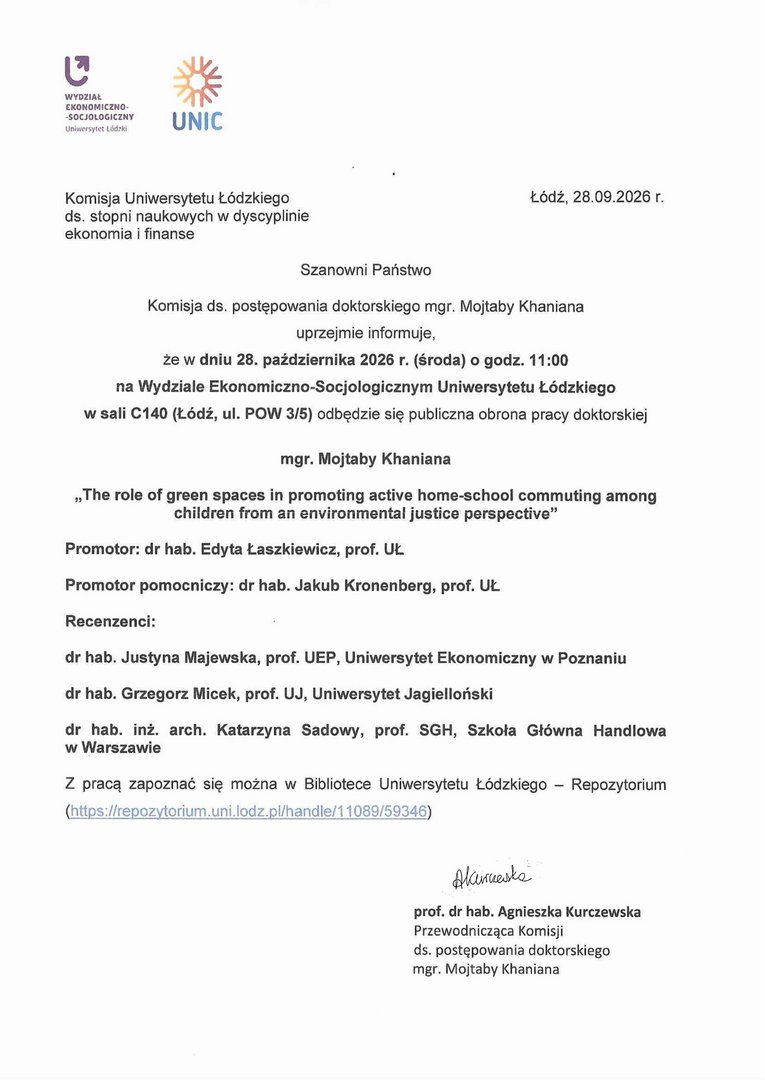 Szanowni Państwo Komisja ds. postępowania doktorskiego mgr. Mojtaby Khaniana uprzejmie informuje, że w dniu 28. października 2026 r. (środa) o godz. 11:00 na Wydziale Ekonomiczna-Socjologicznym Uniwersytetu Łódzkiego w sali 0140 (Łódź, ul. POW 3/5) odbędzie się publiczna obrona pracy doktorskiej mgr. Mojtaby Khaniana „The role of green spaces in promoting active home-school commuting among children from an environmental justice perspectiye" Promotor: dr hab. Edyta Łaszkiewicz, prof. UL Promotor pomocniczy: dr hab. Jakub Kronenberg, prof. UL Recenzenci: dr hab. Justyna Majewska, prof. UEP, Uniwersytet Ekonomiczny w Poznaniu dr hab. Grzegorz Micek, prof. UJ, Uniwersytet Jagielloński dr hab. inż. arch. Katarzyna Sadowy, prof. SGH, Szkoła Główna Handlowa w Warszawie