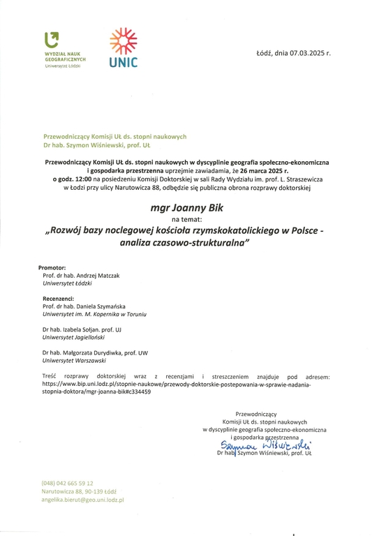 Przewodniczący Komisji UŁ ds. stopni naukowych w dyscyplinie geografia społeczno-ekonomiczna i gospodarka przestrzenna uprzejmie zawiadamia, że 26 marca 2025 r. o godz. 12:00 na posiedzeniu Komisji Doktorskiej w sali Rady Wydziału im. prof. L. Straszewicza w Łodzi przy ulicy Narutowicza 88, odbędzie się publiczna obrona rozprawy doktorskiej mgr Joanny Bik na temat: „Rozwój bazy noclegowej kościoła rzymskokatolickiego w Polsce - analiza czasowo-strukturalna" Promotor: Prof. dr hab. Andrzej Matczak Uniwersytet Łódzki Recenzenci: Prof. dr hab. Daniela Szymańska Uniwersytet im. M. Kopernik° w Toruniu Dr hab. Izabela Sołjan. prof. UJ Uniwersytet Jagielioriski Dr hab. Małgorzata Durydiwka, prof. UW Uniwersytet Worszawski