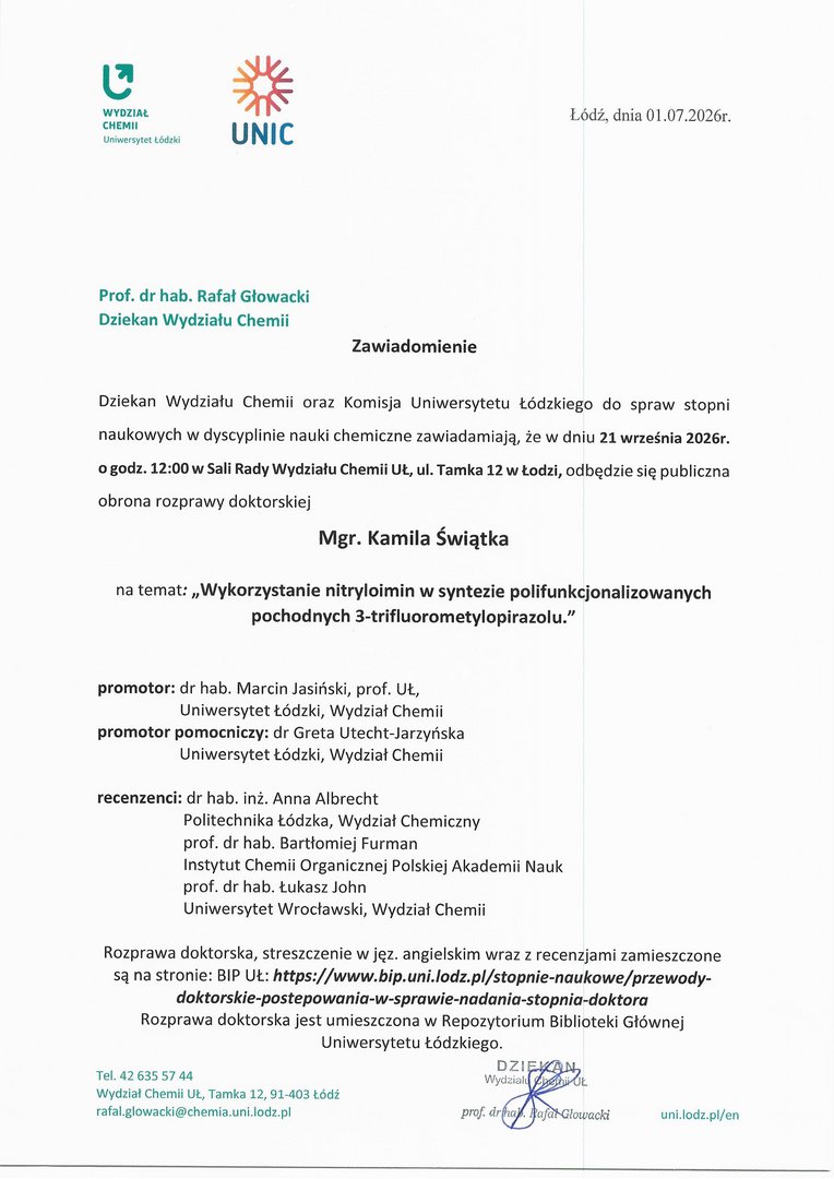 Dziekan Wydziału Chemii oraz Komisja Uniwersytetu Łódzkiego do spraw stopni naukowych w dyscyplinie nauki chemiczne zawiadamiają, że w dniu 21 września 2026r. o godz. 12:00 w Sali Rady Wydziału Chemii W., ul. Tamka 12 w Łodzi, odbędzie się publiczna obrona rozprawy doktorskiej Mgr. Kamila Świątka na temat: „Wykorzystanie nitryloimin w syntezie polifunkcjonalizowanych pochodnych 3-trifluorometylopirazolu." promotor: dr hab. Marcin Jasiński, prof. UŁ, Uniwersytet Łódzki, Wydział Chemii promotor pomocniczy: dr Greta Utecht-Jarzyńska Uniwersytet Łódzki, Wydział Chemii recenzenci: dr hab. inż. Anna Albrecht Politechnika Łódzka, Wydział Chemiczny prof. dr hab. Bartłomiej Furman Instytut Chemii Organicznej Polskiej Akademii Nauk prof. dr hab. Łukasz John Uniwersytet Wrocławski, Wydział Chemii