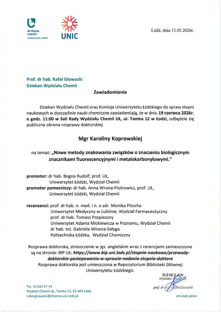 Zawiadomienie Dziekan Wydziału Chemii oraz Komisja Uniwersytetu Łódzkiego do spraw stopni naukowych w dyscyplinie nauki chemiczne zawiadamiają, że w dniu 19 czerwca 2026r. o godz. 11:00 w Sali Rady Wydziału Chemii UŁ, ul. Tamka 12 w Łodzi, odbędzie się publiczna obrona rozprawy doktorskiej Mgr Karoliny Koprowskiej na temat: „Nowe metody znakowania związków o znaczeniu biologicznym znacznikami fluorescencyjnymi i metalokarbonylowymi.” promotor: dr hab. Bogna Rudolf, prof. UŁ, Uniwersytet Łódzki, Wydział Chemii promotor pomocniczy: dr hab. Anna Wrona-Piotrowicz, prof. UŁ, Uniwersytet Łódzki, Wydział Chemii recenzenci: prof. dr hab. n. med. i n. o zdr. Monika Pitucha Uniwersytet Medyczny w Lublinie, Wydział Farmaceutyczny prof. dr hab. Tomasz Pospieszny Uniwersytet Adama Mickiewicza w Poznaniu, Wydział Chemii dr hab. inż. Gabriela Wiosna-Sałyga Politechnika Łódzka, Wydział Chemiczny Rozprawa doktorska, streszczenie w jęz. angielskim wraz z recenzjami zamieszczone są na stronie: BIP UŁ: https://www.bip.uni.lodz.pl/stopnie-naukowe/przewodydoktorskie-postepowania-w-sprawie-nadania-stopnia-doktora Rozprawa doktorska jest umieszczona w Repozytorium Biblioteki Głównej Uniwersytetu Łódzkiego.