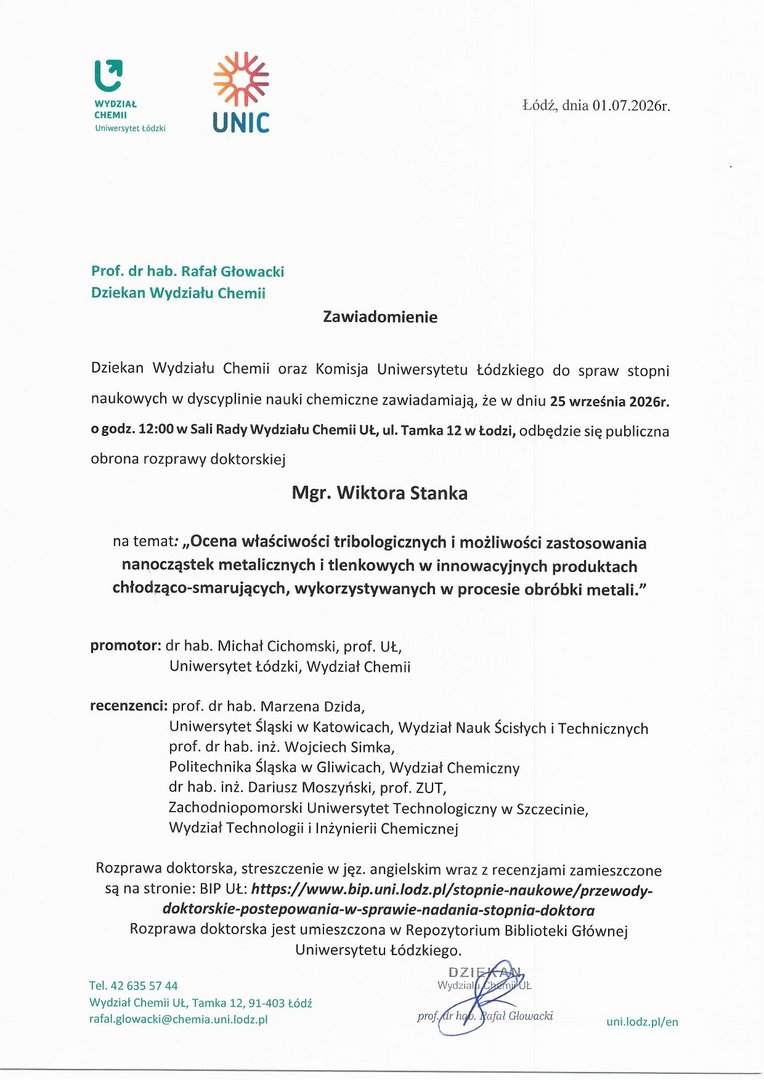 Zawiadomienie Dziekan Wydziału Chemii oraz Komisja Uniwersytetu Łódzkiego do spraw stopni naukowych w dyscyplinie nauki chemiczne zawiadamiają, że w dniu 25 września 2026r. o godz. 12:00 w Sali Rady Wydziału Chemii Ut, ul. Tamka 12 w Łodzi, odbędzie się publiczna obrona rozprawy doktorskiej Mgr. Wiktora Stanka na temat: „Ocena w łaściwości tribologicznych i możliwości zastosowania nanocząstek metalicznych i tlenkowych w innowacyjnych produktach chłodząco-smarujących, wykorzystywanych w procesie obróbki metali." promotor: dr hab. Michał Cichomski, prof. UŁ, Uniwersytet Łódzki, Wydział Chemii recenzenci: prof. dr hab. Marzena Dzida, Uniwersytet Śląski w Katowicach, Wydział Nauk Ścisłych i Technicznych prof. dr hab. inż. Wojciech Simka, Politechnika Śląska w Gliwicach, Wydział Chemiczny dr hab. inż. Dariusz Moszyński, prof. ZUT, Zachodniopomorski Uniwersytet Technologiczny w Szczecinie