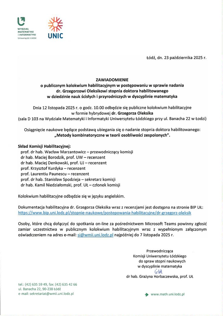 ZAWIADOMIENIE o publicznym kolokwium habilitacyjnym w post ępowaniu w sprawie nadania dr. Grzegorzowi Oleksikowi stopnia doktora habilitowanego w dziedzinie nauk ścisłych i przyrodniczych w dyscyplinie matematyka Dnia 12 listopada 2025 r. o godz. 10.00 odb ędzie się publiczne kolokwium habilitacyjne w formie hybrydowej dr. Grzegorza Oleksika (sala D 103 na Wydziale Matematyki i Informatyki Uniwersytetu Łódzkiego przy ul. Banacha 22 w Łodzi) Osi ągnięcie naukowe będące podstawą ubiegania się o nadanie stopnia doktora habilitowanego: „Metody kombinatoryczne w teorii osobliwości zespolonych". Skład Komisji Habilitacyjnej: prof. dr hab. Wacław Marzantowicz — przewodniczący komisji dr hab. Maciej Borodzik, prof. UW — recenzent dr hab. Maciej Denkowski, prof. UJ — recenzent prof. Krzysztof Kurdyka — recenzent prof. Laurentiu Paunescu — recenzent prof. dr hab. Stanisław Spodzieja — sekretarz komisji dr hab. Kamil Niedziałomski, prof. UŁ — członek komisji Kolokwium habilitacyjne odbędzie się w języku angielskim. Dokumentacja habilitacyjna dr. Grzegorza Oleksika wraz z recenzjami jest dostępna na stronie BIP UŁ: https://www.bip.uni.lodz.plistopnie-naukowe/postepowania-habilitacyjne/ Osoby, które chcą dołączyć do spotkania on-line za pośrednictwem Microsoft Teams powinny zgłosić zamiar uczestnictwa w publicznym kolokwium habilitacyjnym wraz z wypełnionym załączonym oświadczeniem na adres e-mail: si@wmii.uni.lodz.pl najpóźniej do 7 listopada 2025 r.