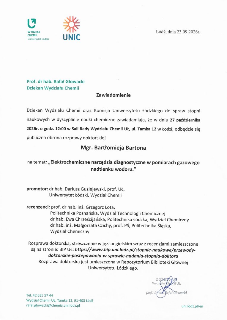 Dziekan Wydziału Chemii oraz Komisja Uniwersytetu Łódzkiego do spraw stopni naukowych w dyscyplinie nauki chemiczne zawiadamiają, że w dniu 27 października 2026r. o godz. 12:00 w Sali Rady Wydziału Chemii UŁ, ul. Tamka 12 w Łodzi, odbędzie się publiczna obrona rozprawy doktorskiej Mgr. Bartłomieja Bartona na temat: „Elektrochemiczne narzędzia diagnostyczne w pomiarach gazowego nadtlenku wodoru." promotor: dr hab. Dariusz Guziejewski, prof. UŁ, Uniwersytet Łódzki, Wydział Chemii recenzenci: prof. dr hab. inż. Grzegorz Lota, Politechnika Poznańska, Wydział Technologii Chemicznej dr hab. Ewa Chrześcijańska, Politechnika Łódzka, Wydział Chemiczny dr hab. inż. Małgorzata Czichy, prof. 13Ś, Politechnika Śląska, Wydział Chemiczny Rozprawa doktorska, streszczenie w jęz. angielskim wraz z recenzjami zamieszczone są na stronie: BIP UŁ: https://www.bip.uni.lodz.pl/stopnie-naukowe/przewody- doktorskie-postepowania-w-sprawie-nadania-stopnia-doktora Rozprawa doktorska jest umieszczona w Repozytorium Biblioteki Głównej Uniwersytetu Łódzkiego.