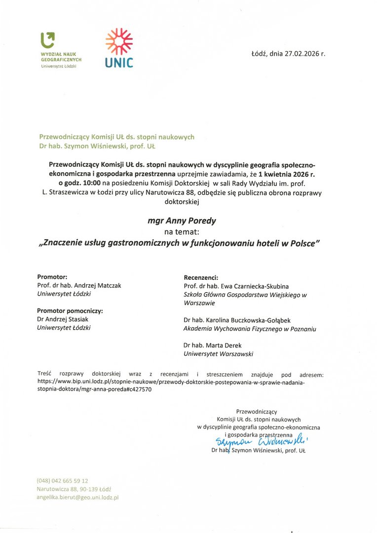Przewodniczący Komisji It ds, stopni naukowych w dyscyplinie geografia społeczno- ekonomiczna i gospodarka przestrzenna uprzejmie zawiadamia, że 1 kwietnia 2026 r. o godz. 10:00 na posiedzeniu Komisji Doktorskiej w sali Rady Wydziału im. prof. L. Straszewicza w Łodzi przy ulicy Narutowicza 88, odbędzie się publiczna obrona rozprawy doktorskiej mgr Anny Poredy na temat: „Znaczenie usług gastronomicznych w funkcjonowaniu hoteli w Polsce" Promotor:	Recenzenci: Prof. dr hab. Andrzej Matczak	Prof. dr hab. Ewa Czarniecka-Skubina Uniwersytet Łódzki	Szkoła Główna Gospodarstwa Wiejskiego w Warszawie Promotor pomocniczy: Dr Andrzej Stasiak	Dr hab. Karolina Buczkowska-Gołąbek Uniwersytet Łódzki	Akademia Wychowania Fizycznego w Poznaniu Dr hab. Marta Derek Uniwersytet Warszawski