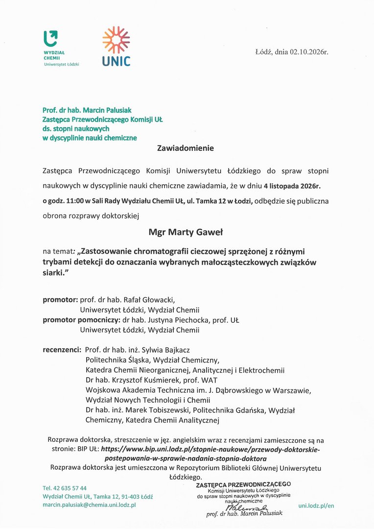 Zawiadomienie Zastępca Przewodniczącego Komisji Uniwersytetu Łódzkiego do spraw stopni naukowych w dyscyplinie nauki chemiczne zawiadamia, że w dniu 4 listopada 2026r. o godz. 11:00 w Sali Rady Wydziału Chemii UŁ, ul. Tamka 12 w Łodzi, odbędzie się publiczna obrona rozprawy doktorskiej Mgr Marty Gaweł na temat: „Zastosowanie chromatografii cieczowej sprzężonej z różnymi trybami detekcji do oznaczania wybranych małocząsteczkowych związków siarki." promotor: prof. dr hab. Rafał Głowacki, Uniwersytet Łódzki, Wydział Chemii promotor pomocniczy: dr hab. Justyna Piechocka, prof. UŁ Uniwersytet Łódzki, Wydział Chemii recenzenci: Prof. dr hab. inż. Sylwia Bajkacz Politechnika Śląska, Wydział Chemiczny, Katedra Chemii Nieorganicznej, Analitycznej i Elektrochemii Dr hab. Krzysztof Kuśmierek, prof. WAT Wojskowa Akademia Techniczna im. J. Dąbrowskiego w Warszawie, Wydział Nowych Technologii i Chemii Dr hab. inż. Marek Tobiszewski, Politechnika Gdańska, Wydział Chemiczny, Katedra Chemii Analitycznej Rozprawa doktorska, streszczenie w j ęz. angielskim wraz z recenzjami zamieszczone są na stronie: BlP UŁ: https://www.bip.unidodz.plistopnie-naukowe/przewody-doktorskie- postepowania-w-sprawle-nadania-stopnia-doktora Rozprawa doktorska jest umieszczona w Repozytorium Biblioteki Głównej Uniwersytetu Łódzkiego.