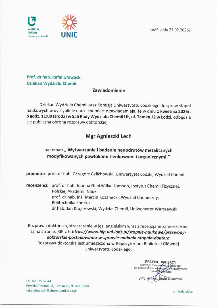Zawiadomienie Dziekan Wydziału Chemii oraz Komisja Uniwersytetu Łódzkiego do spraw stopni naukowych w dyscyplinie nauki chemiczne zawiadamiają, że w dniu 1 kwietnia 2026r. o godz. 11:00 (środa) w Sali Rady Wydziału Chemii UL, ul. Tamka 12 w Łodzi, odbędzie się publiczna obrona rozprawy doktorskiej Mgr Agnieszki Lech na temat: „ Wytwarzanie i badanie nanodrutów metalicznych modyfikowanych powłokami tlenkowymi i organicznymi." promotor: prof. dr hab. Grzegorz Celichowski, Uniwersytet Łódzki, Wydział Chemii recenzenci: prof. dr hab. Joanna Niedziółka- Jbnsson, Instytut Chemii Fizycznej, Polskiej Akademii Nauk prof. dr hab. Inż. Marcin Kozanecki, Wydział Chemiczny, Politechnika Łódzka dr hab. Jan Krajczewski, Wydział Chemii, Uniwersytet Warszawski Rozprawa doktorska, streszczenie w j ęz. angielskim wraz z recenzjami zamieszczone są na stronie: BIP	https://www.bip.unlelodz.plistopnie-naukowe/przewody- doktorskie-postepowania-w-sprawie-nadania-stopnia-doktora Rozprawa doktorska jest umieszczona w Repozytorium Biblioteki Głównej Uniwersytetu Łódzkiego.