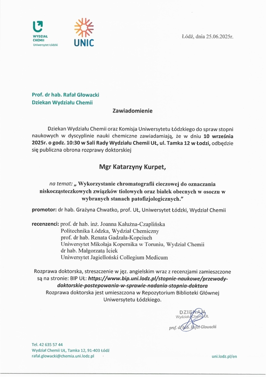 Dziekan Wydziału Chemii oraz Komisja Uniwersytetu Łódzkiego do spraw stopni naukowych w dyscyplinie nauki chemiczne zawiadamiają, że w dniu 10 września 2025r. o godz. 10:30 w Sali Rady Wydziału Chemii UŁ, ul. Tamka 12 w Łodzi, odbędzie się publiczna obrona rozprawy doktorskiej Mgr Katarzyny Kurpet, na temat: „ Wykorzystanie chromatografii cieczowej do oznaczania niskocz ąsteczkowych związków tiolowych oraz białek obecnych w osoczu w wybranych stanach patofizjologicznych." promotor: dr hab. Grażyna Chwatko, prof. UŁ, Uniwersytet Łódzki, Wydział Chemii recenzenci: prof. dr hab. inż. Joanna Kałużna-Czaplińska Politechnika Łódzka, Wydział Chemiczny prof. dr hab. Renata Gadzała-Kopciuch Uniwersytet Mikołaja Kopernika w Toruniu, Wydział Chemii dr hab. Małgorzata. Iciek Uniwersytet Jagielloński Collegium Medicum