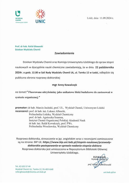 Zawiadomienie Dziekan Wydziału Chemii oraz Komisja Uniwersytetu Łódzkiego do spraw stopni naukowych w dyscyplinie nauki chemiczne zawiadamiają, że w dniu 22 października 2024r. o godz. 12.00 w Sali Rady Wydziału Chemii UŁ, ul. Tamka 12 w Łodzi, odbędzie się publiczna obrona rozprawy doktorskiej mgr Anny Kowalczyk na temat:"Fluorowane nitryloiminy jako unikatowe bloki budulcowe do zastosowań w syntezie organicznej." promotor: dr hab. Marcin Jasiński, prof. UŁ, Wydział Chemii, Uniwersytet Łódzki recenzenci: prof. dr hab. inż. Łukasz Albrecht, Politechnika Łódzka, Wydział Chemiczny prof. dr hab. Agnieszka Szumna, Instytut Chemii Organicznej Polskiej Akademii Nauk dr hab. inż. Rafał Kowalczyk, prof. PWr, Politechnika Wrocławska, Wydział Chemiczny Rozprawa doktorska, streszczenie w j ęz. angielskim wraz z recenzjami zamieszczone są na stronie: BI P UŁ: https://wwwbip.uni.lodz.plistopnie-naukowe/przewody- doktorskie-postepowania-w-sprawle-nadania-stopnia-doktora Rozprawa doktorska jest umieszczona w Repozytorium Biblioteki Głównej Uniwersytetu Łódzkiego.