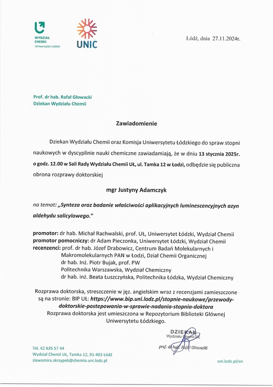 oraz Komisja Uniwersytetu Łódzkiego do spraw stopni naukowych w dyscyplinie nauki chemiczne zawiadamiają, że w dniu 13 stycznia 2025r. o godz. 12.00 w Sali Rady Wydziału Chemii UŁ, ul. Tamka 12 w Łodzi, odbędzie się publiczna obrona rozprawy doktorskiej mgr Justyny Adamczyk na temat: „Synteza oraz badanie właściwości aplikacyjnych luminescencyjnych azyn aldehydu salicylowego." promotor: dr hab. Michał Rachwalski, prof. UŁ, Uniwersytet Łódzki, Wydział Chemii promotor pomocniczy: dr Adam Pieczonka, Uniwersytet Łódzki, Wydział Chemii recenzenci: prof. dr hab. Józef Drabowicz, Centrum Badań Molekularnych i Makromolekularnych PAN w Łodzi, Dział Chemii Organicznej dr hab. Inż. Piotr Bujak, prof. PW Politechnika Warszawska, Wydział Chemiczny dr hab. inż. Beata Łuszczyńska, Politechnika Łódzka, Wydział Chemiczny Rozprawa doktorska, streszczenie w j ęz. angielskim wraz z recenzjami zamieszczone są na stronie: BIP	https://www.bip.uni.lodz.plistopnie-naukowe/przewody- doktorskie-postepowania-w-sprawie-nadania-stopnia-doktora Rozprawa doktorska jest umieszczona w Repozytorium Biblioteki Głównej Uniwersytetu Łódzkiego.