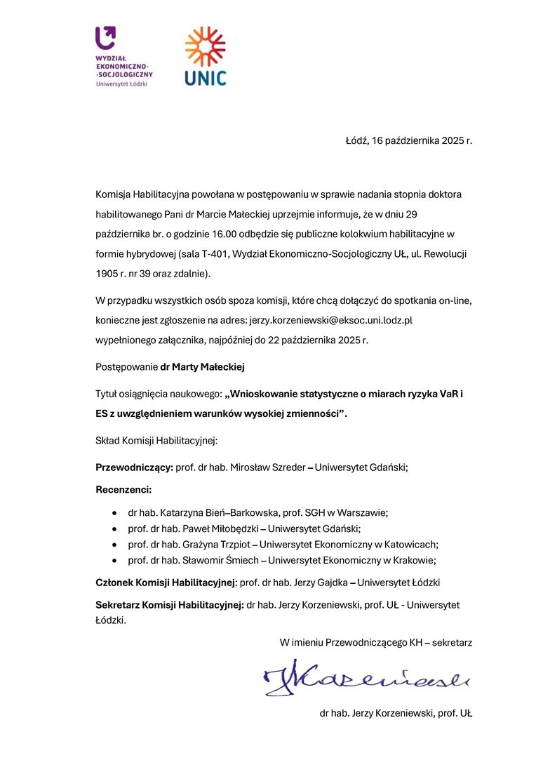Komisja Habilitacyjna powołana w postępowaniu w sprawie nadania stopnia doktora habilitowanego Pani dr Marcie Małeckiej uprzejmie informuje, że w dniu 29 października br. o godzinie 16.00 odbędzie się publiczne kolokwium habilitacyjne w formie hybrydowej (sala T-401, Wydział Ekonomiczno-Socjologiczny UŁ, ul. Rewolucji 1905 r. nr 39 oraz zdalnie). W przypadku wszystkich osób spoza komisji, które chcą dołączyć do spotkania on-line, konieczne jest zgłoszenie na adres: jerzy.korzeniewski@eksoc.uni.lodz.pl wypełnionego załącznika, najpóźniej do 22 października 2025 r. Postępowanie dr Marty Małeckiej Tytuł osiągnięcia naukowego: „Wnioskowanie statystyczne o miarach ryzyka VaR i ES z uwzględnieniem warunków wysokiej zmienności”. Skład Komisji Habilitacyjnej: Przewodniczący: prof. dr hab. Mirosław Szreder – Uniwersytet Gdański; Recenzenci: • dr hab. Katarzyna Bień–Barkowska, prof. SGH w Warszawie; • prof. dr hab. Paweł Miłobędzki – Uniwersytet Gdański; • prof. dr hab. Grażyna Trzpiot – Uniwersytet Ekonomiczny w Katowicach; • prof. dr hab. Sławomir Śmiech – Uniwersytet Ekonomiczny w Krakowie; Członek Komisji Habilitacyjnej: prof. dr hab. Jerzy Gajdka – Uniwersytet Łódzki Sekretarz Komisji Habilitacyjnej: dr hab. Jerzy Korzeniewski, prof. UŁ - Uniwersytet Łódzki. W imieniu Przewodniczącego KH – sekretarz dr hab. Jerzy Korzeniewski, prof. UŁ
