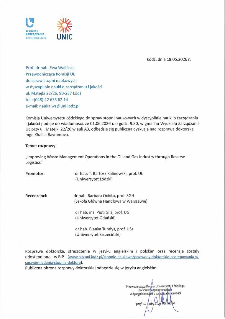 Komisja Uniwersytetu Łódzkiego do spraw stopni naukowych w dyscyplinie nauki o zarządzaniu i jakości podaje do wiadomości, że 01.06.2026 r. o godz. 9.30, w gmachu Wydziału Zarządzania UŁ przy ul. Matejki 22/26 w auli A3, odbędzie się publiczna dyskusja nad rozprawą doktorską mgr. Khalila Bayramova. Temat rozprawy: „Improving Waste Management Operations in the Oil and Gas Industry through Reverse Logistics” Promotor: dr hab. T. Bartosz Kalinowski, prof. UŁ (Uniwersytet Łódzki) Recenzenci: dr hab. Barbara Ocicka, prof. SGH (Szkoła Główna Handlowa w Warszawie) dr hab. inż. Piotr Sliż, prof. UG (Uniwersytet Gdański) dr hab. Blanka Tundys, prof. USz (Uniwersytet Szczeciński) Rozprawa doktorska, streszczenie w języku angielskim i polskim oraz recenzje zostały udostępnione w BIP (www.bip.uni.lodz.pl/stopnie-naukowe/przewody-doktorskie-postepowania-w-sprawie-nadania-stopnia-doktora). Publiczna obrona rozprawy doktorskiej odbędzie się w języku angielskim.