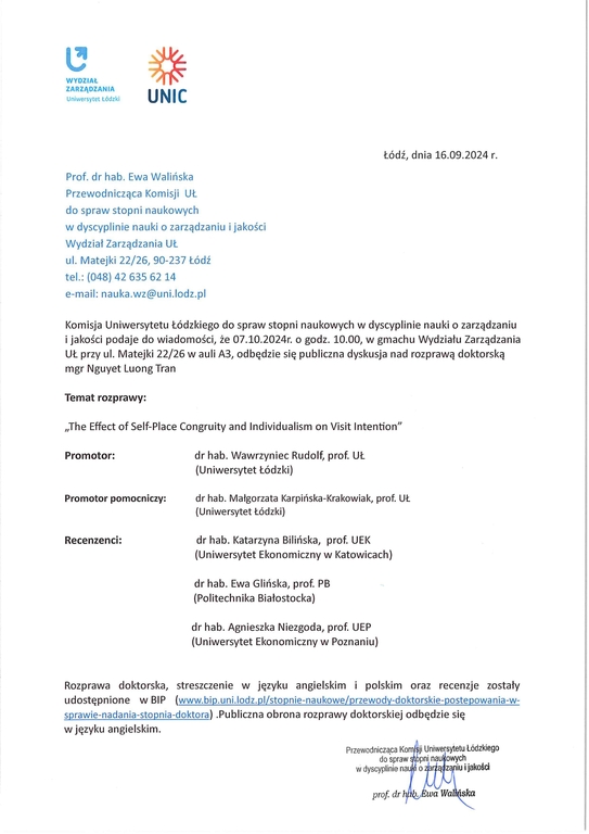 Komisja Uniwersytetu Łódzkiego do spraw stopni naukowych w dyscyplinie nauki o zarządzaniu i jakości podaje do wiadomości, że 07.10.2024r. o godz. 10.00, w gmachu Wydziału Zarządzania UŁ przy ul. Matejki 22/26 w auli A3, odbędzie się publiczna dyskusja nad rozprawą doktorską mgr Nguyet Luong Tran Temat rozprawy: „The Effect of Self-Place Congruity and Individualism on Visit Intention" Promotor:	dr hab. Wawrzyniec Rudolf, prof. UŁ (Uniwersytet Łódzki) Promotor pomocniczy:	dr hab. Małgorzata Karpińska-Krakowiak, prof. UŁ (Uniwersytet Łódzki) Recenzenci:	dr hab. Katarzyna Bilińska, prof. UEK (Uniwersytet Ekonomiczny w Katowicach) dr hab. Ewa Glińska, prof. PB (Politechnika Białostocka) dr hab. Agnieszka Niezgoda, prof. UEP (Uniwersytet Ekonomiczny w Poznaniu) Rozprawa doktorska, streszczenie w języku angielskim i polskim oraz recenzje zostały udostępnione w BIP (www.bip.uni.lodz.plistopnie-naukowe/przewody-doktorskie-postepowania-w¬sprawie-nadania-stopnia-doktora) .Publiczna obrona rozprawy doktorskiej odbędzie się w języku angielskim.